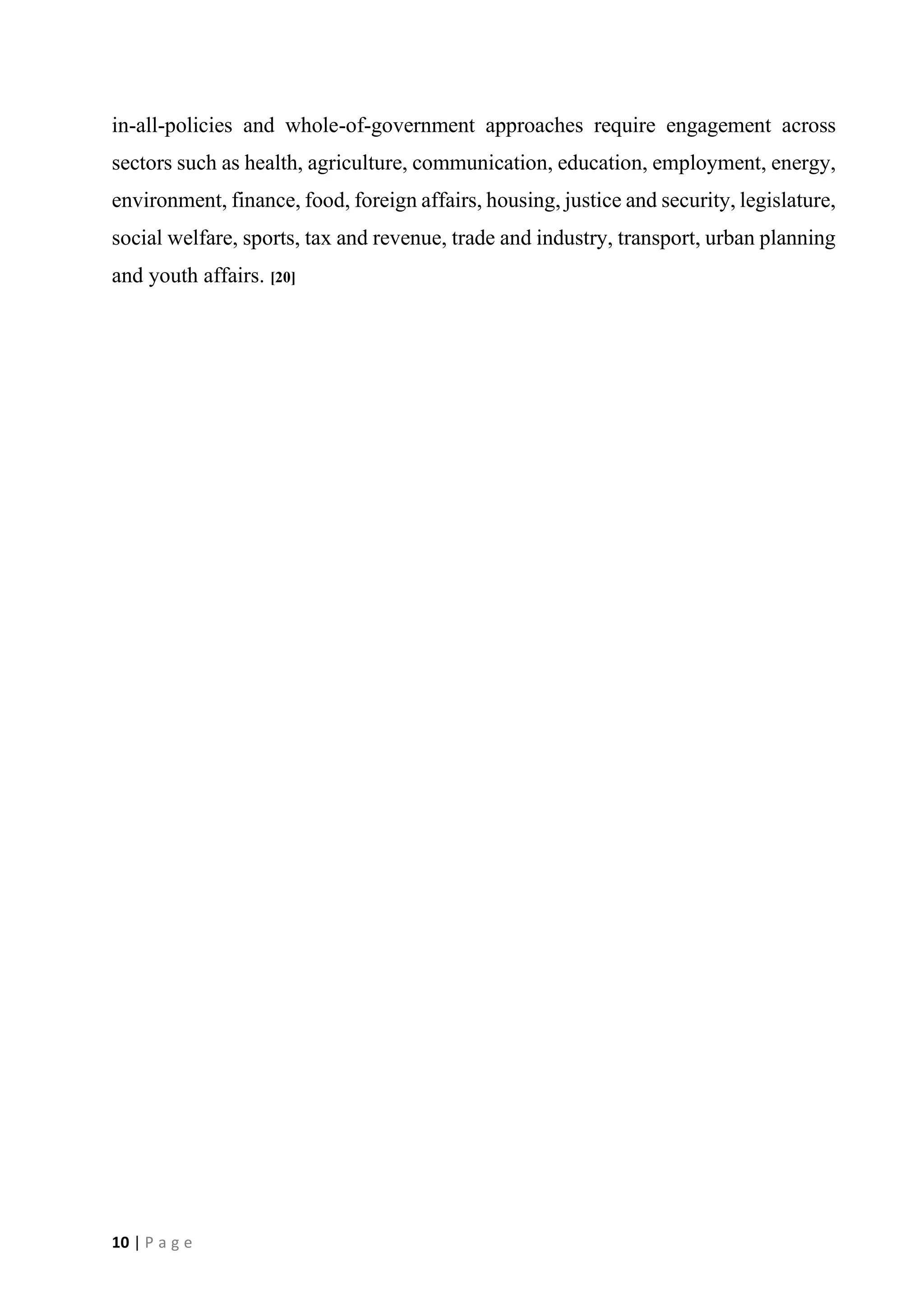 10 | P a g e
in-all-policies and whole-of-government approaches require engagement across
sectors such as health, agriculture, communication, education, employment, energy,
environment, finance, food, foreign affairs, housing, justice and security, legislature,
social welfare, sports, tax and revenue, trade and industry, transport, urban planning
and youth affairs. [20]
 