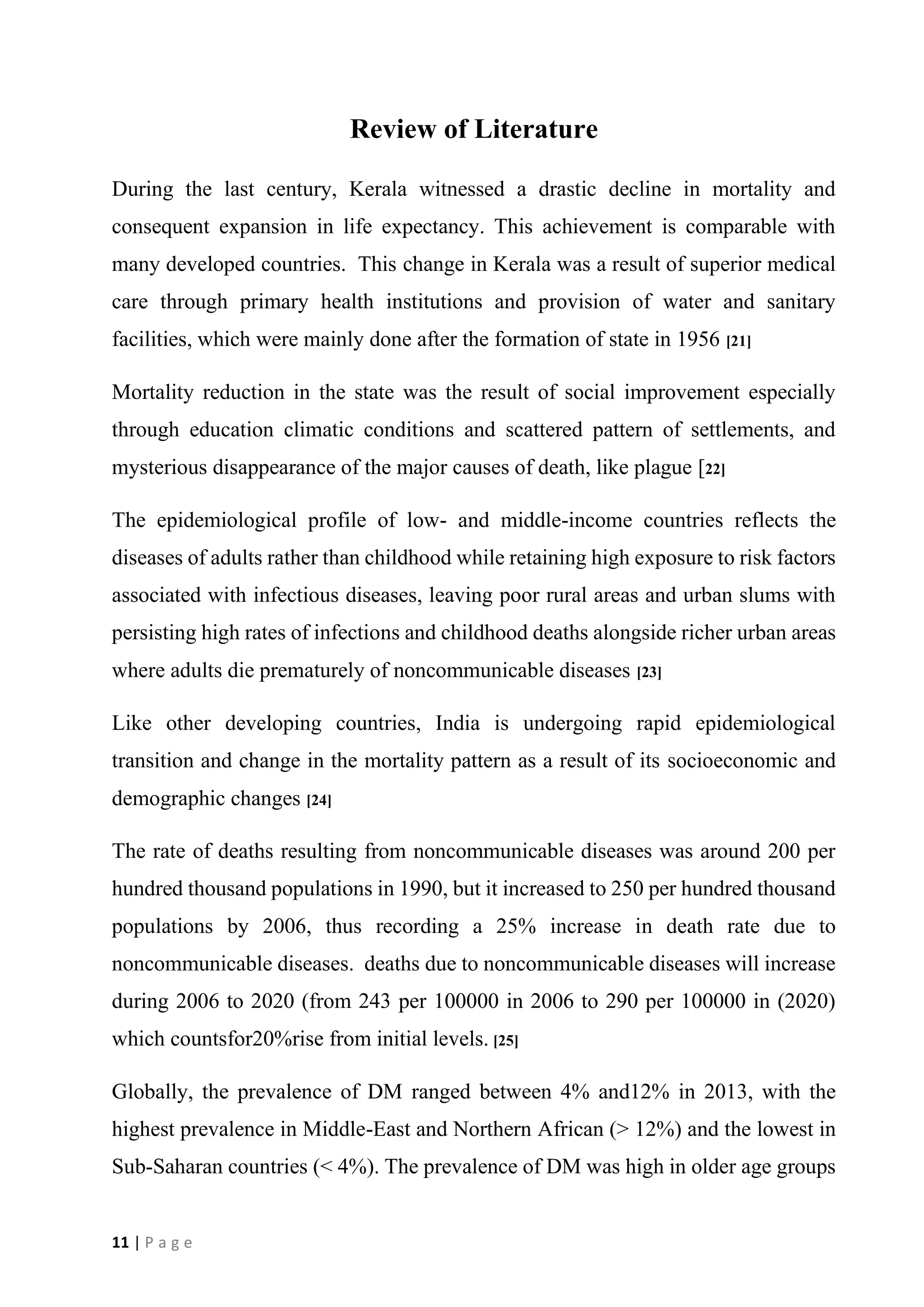 11 | P a g e
Review of Literature
During the last century, Kerala witnessed a drastic decline in mortality and
consequent expansion in life expectancy. This achievement is comparable with
many developed countries. This change in Kerala was a result of superior medical
care through primary health institutions and provision of water and sanitary
facilities, which were mainly done after the formation of state in 1956 [21]
Mortality reduction in the state was the result of social improvement especially
through education climatic conditions and scattered pattern of settlements, and
mysterious disappearance of the major causes of death, like plague [22]
The epidemiological profile of low- and middle-income countries reflects the
diseases of adults rather than childhood while retaining high exposure to risk factors
associated with infectious diseases, leaving poor rural areas and urban slums with
persisting high rates of infections and childhood deaths alongside richer urban areas
where adults die prematurely of noncommunicable diseases [23]
Like other developing countries, India is undergoing rapid epidemiological
transition and change in the mortality pattern as a result of its socioeconomic and
demographic changes [24]
The rate of deaths resulting from noncommunicable diseases was around 200 per
hundred thousand populations in 1990, but it increased to 250 per hundred thousand
populations by 2006, thus recording a 25% increase in death rate due to
noncommunicable diseases. deaths due to noncommunicable diseases will increase
during 2006 to 2020 (from 243 per 100000 in 2006 to 290 per 100000 in (2020)
which countsfor20%rise from initial levels. [25]
Globally, the prevalence of DM ranged between 4% and12% in 2013, with the
highest prevalence in Middle-East and Northern African (> 12%) and the lowest in
Sub-Saharan countries (< 4%). The prevalence of DM was high in older age groups
 