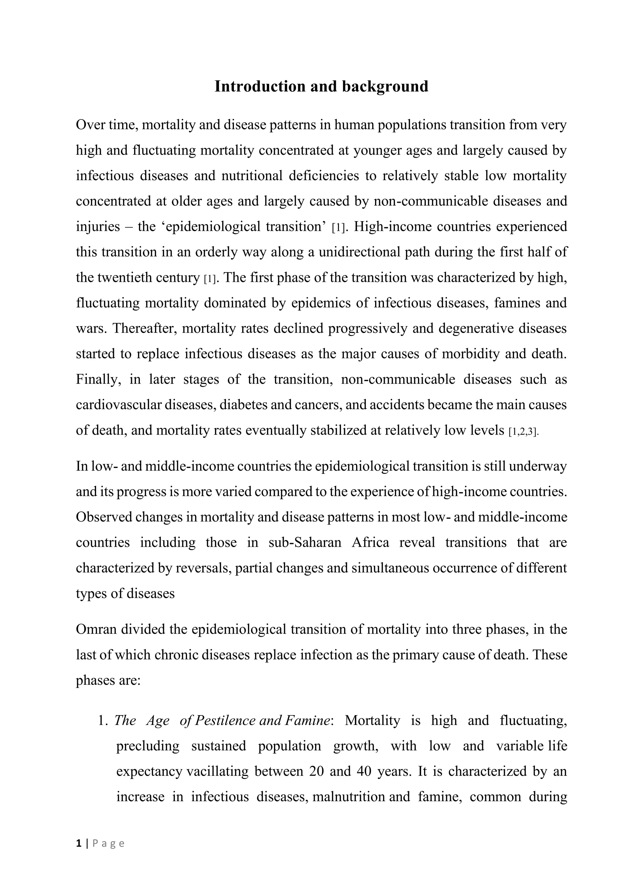1 | P a g e
Introduction and background
Over time, mortality and disease patterns in human populations transition from very
high and fluctuating mortality concentrated at younger ages and largely caused by
infectious diseases and nutritional deficiencies to relatively stable low mortality
concentrated at older ages and largely caused by non-communicable diseases and
injuries – the ‘epidemiological transition’ [1]. High-income countries experienced
this transition in an orderly way along a unidirectional path during the first half of
the twentieth century [1]. The first phase of the transition was characterized by high,
fluctuating mortality dominated by epidemics of infectious diseases, famines and
wars. Thereafter, mortality rates declined progressively and degenerative diseases
started to replace infectious diseases as the major causes of morbidity and death.
Finally, in later stages of the transition, non-communicable diseases such as
cardiovascular diseases, diabetes and cancers, and accidents became the main causes
of death, and mortality rates eventually stabilized at relatively low levels [1,2,3].
In low- and middle-income countries the epidemiological transition is still underway
and its progress is more varied compared to the experience of high-income countries.
Observed changes in mortality and disease patterns in most low- and middle-income
countries including those in sub-Saharan Africa reveal transitions that are
characterized by reversals, partial changes and simultaneous occurrence of different
types of diseases
Omran divided the epidemiological transition of mortality into three phases, in the
last of which chronic diseases replace infection as the primary cause of death. These
phases are:
1. The Age of Pestilence and Famine: Mortality is high and fluctuating,
precluding sustained population growth, with low and variable life
expectancy vacillating between 20 and 40 years. It is characterized by an
increase in infectious diseases, malnutrition and famine, common during
 