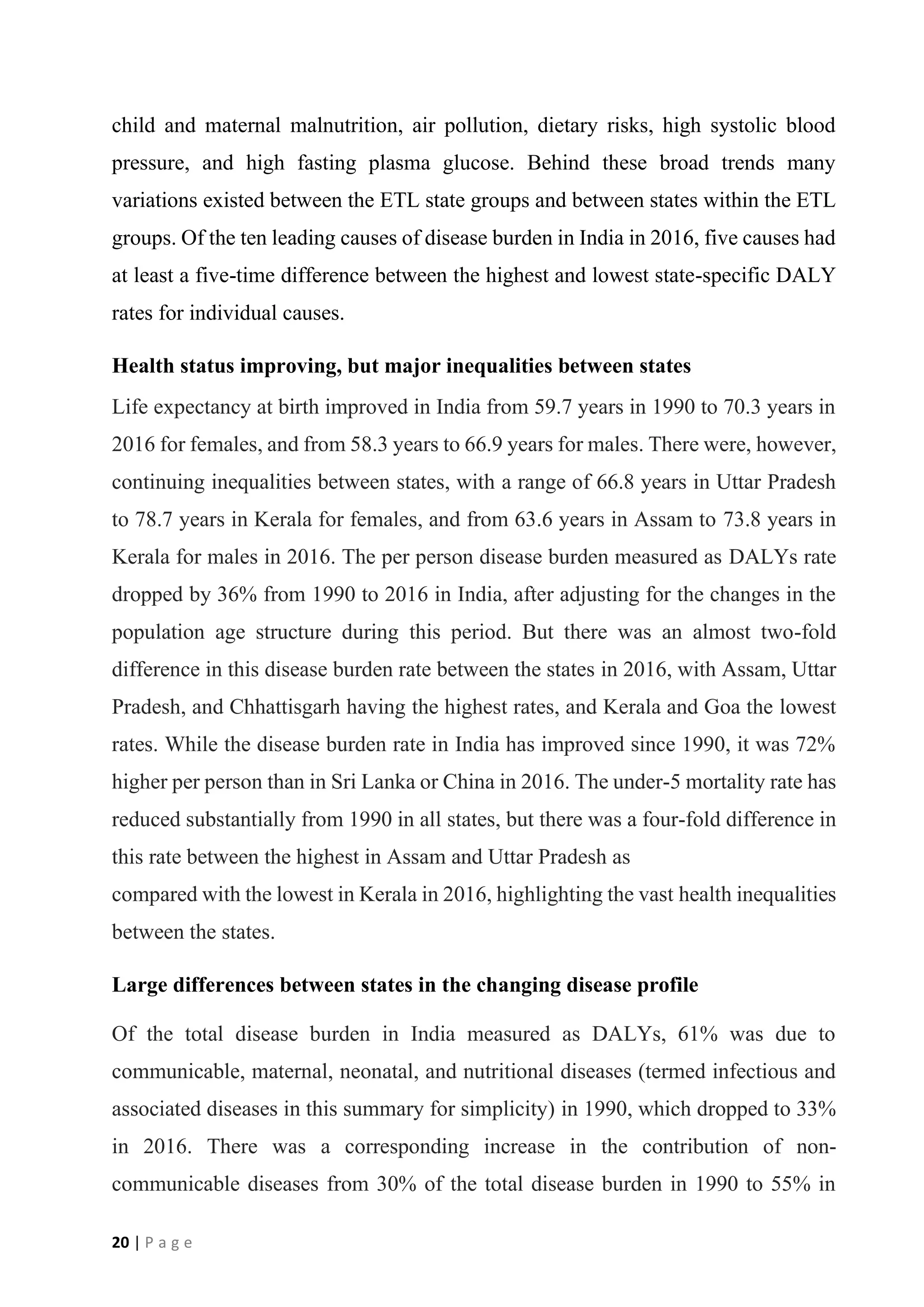 20 | P a g e
child and maternal malnutrition, air pollution, dietary risks, high systolic blood
pressure, and high fasting plasma glucose. Behind these broad trends many
variations existed between the ETL state groups and between states within the ETL
groups. Of the ten leading causes of disease burden in India in 2016, five causes had
at least a five-time difference between the highest and lowest state-specific DALY
rates for individual causes.
Health status improving, but major inequalities between states
Life expectancy at birth improved in India from 59.7 years in 1990 to 70.3 years in
2016 for females, and from 58.3 years to 66.9 years for males. There were, however,
continuing inequalities between states, with a range of 66.8 years in Uttar Pradesh
to 78.7 years in Kerala for females, and from 63.6 years in Assam to 73.8 years in
Kerala for males in 2016. The per person disease burden measured as DALYs rate
dropped by 36% from 1990 to 2016 in India, after adjusting for the changes in the
population age structure during this period. But there was an almost two-fold
difference in this disease burden rate between the states in 2016, with Assam, Uttar
Pradesh, and Chhattisgarh having the highest rates, and Kerala and Goa the lowest
rates. While the disease burden rate in India has improved since 1990, it was 72%
higher per person than in Sri Lanka or China in 2016. The under-5 mortality rate has
reduced substantially from 1990 in all states, but there was a four-fold difference in
this rate between the highest in Assam and Uttar Pradesh as
compared with the lowest in Kerala in 2016, highlighting the vast health inequalities
between the states.
Large differences between states in the changing disease profile
Of the total disease burden in India measured as DALYs, 61% was due to
communicable, maternal, neonatal, and nutritional diseases (termed infectious and
associated diseases in this summary for simplicity) in 1990, which dropped to 33%
in 2016. There was a corresponding increase in the contribution of non-
communicable diseases from 30% of the total disease burden in 1990 to 55% in
 
