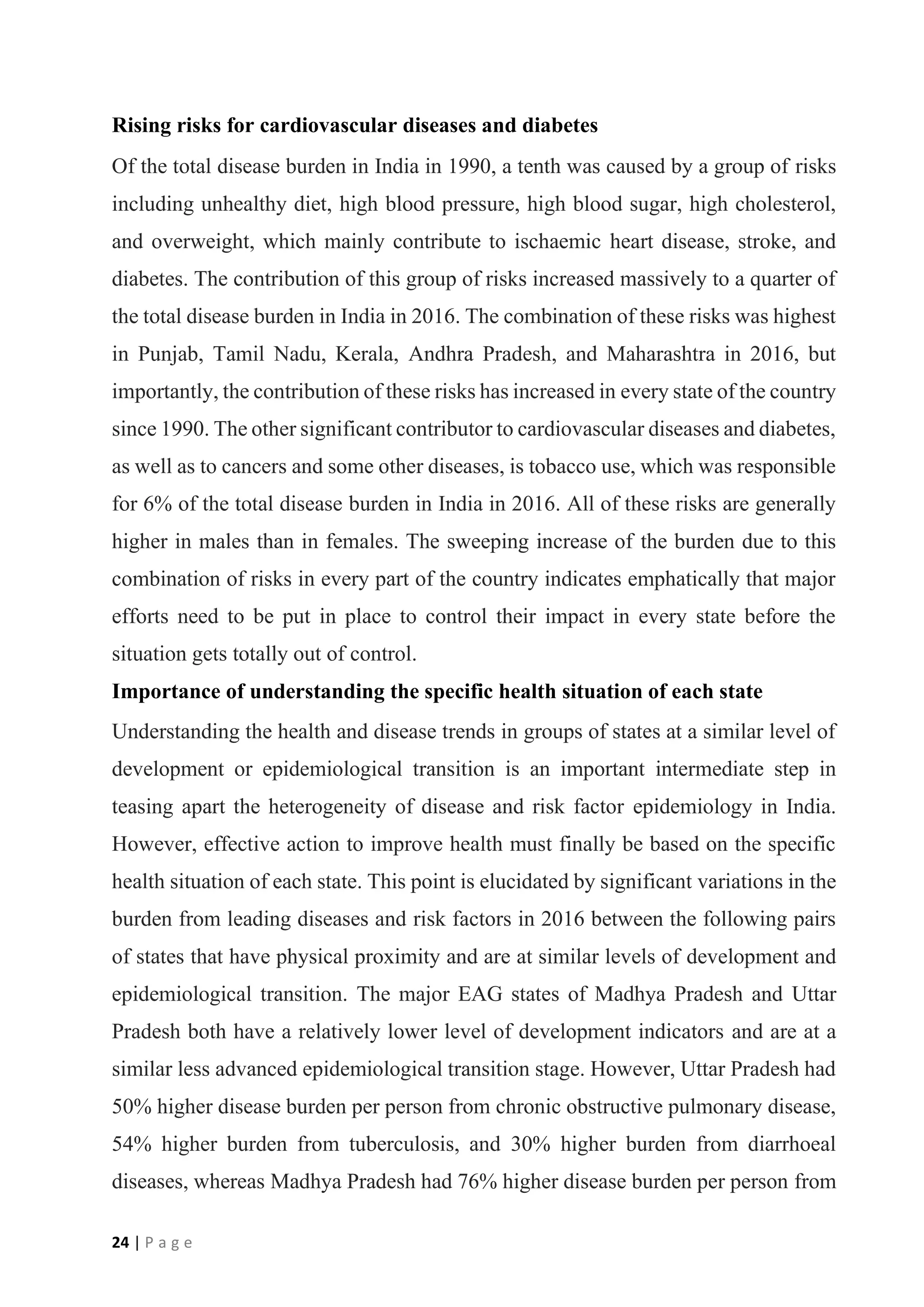 24 | P a g e
Rising risks for cardiovascular diseases and diabetes
Of the total disease burden in India in 1990, a tenth was caused by a group of risks
including unhealthy diet, high blood pressure, high blood sugar, high cholesterol,
and overweight, which mainly contribute to ischaemic heart disease, stroke, and
diabetes. The contribution of this group of risks increased massively to a quarter of
the total disease burden in India in 2016. The combination of these risks was highest
in Punjab, Tamil Nadu, Kerala, Andhra Pradesh, and Maharashtra in 2016, but
importantly, the contribution of these risks has increased in every state of the country
since 1990. The other significant contributor to cardiovascular diseases and diabetes,
as well as to cancers and some other diseases, is tobacco use, which was responsible
for 6% of the total disease burden in India in 2016. All of these risks are generally
higher in males than in females. The sweeping increase of the burden due to this
combination of risks in every part of the country indicates emphatically that major
efforts need to be put in place to control their impact in every state before the
situation gets totally out of control.
Importance of understanding the specific health situation of each state
Understanding the health and disease trends in groups of states at a similar level of
development or epidemiological transition is an important intermediate step in
teasing apart the heterogeneity of disease and risk factor epidemiology in India.
However, effective action to improve health must finally be based on the specific
health situation of each state. This point is elucidated by significant variations in the
burden from leading diseases and risk factors in 2016 between the following pairs
of states that have physical proximity and are at similar levels of development and
epidemiological transition. The major EAG states of Madhya Pradesh and Uttar
Pradesh both have a relatively lower level of development indicators and are at a
similar less advanced epidemiological transition stage. However, Uttar Pradesh had
50% higher disease burden per person from chronic obstructive pulmonary disease,
54% higher burden from tuberculosis, and 30% higher burden from diarrhoeal
diseases, whereas Madhya Pradesh had 76% higher disease burden per person from
 