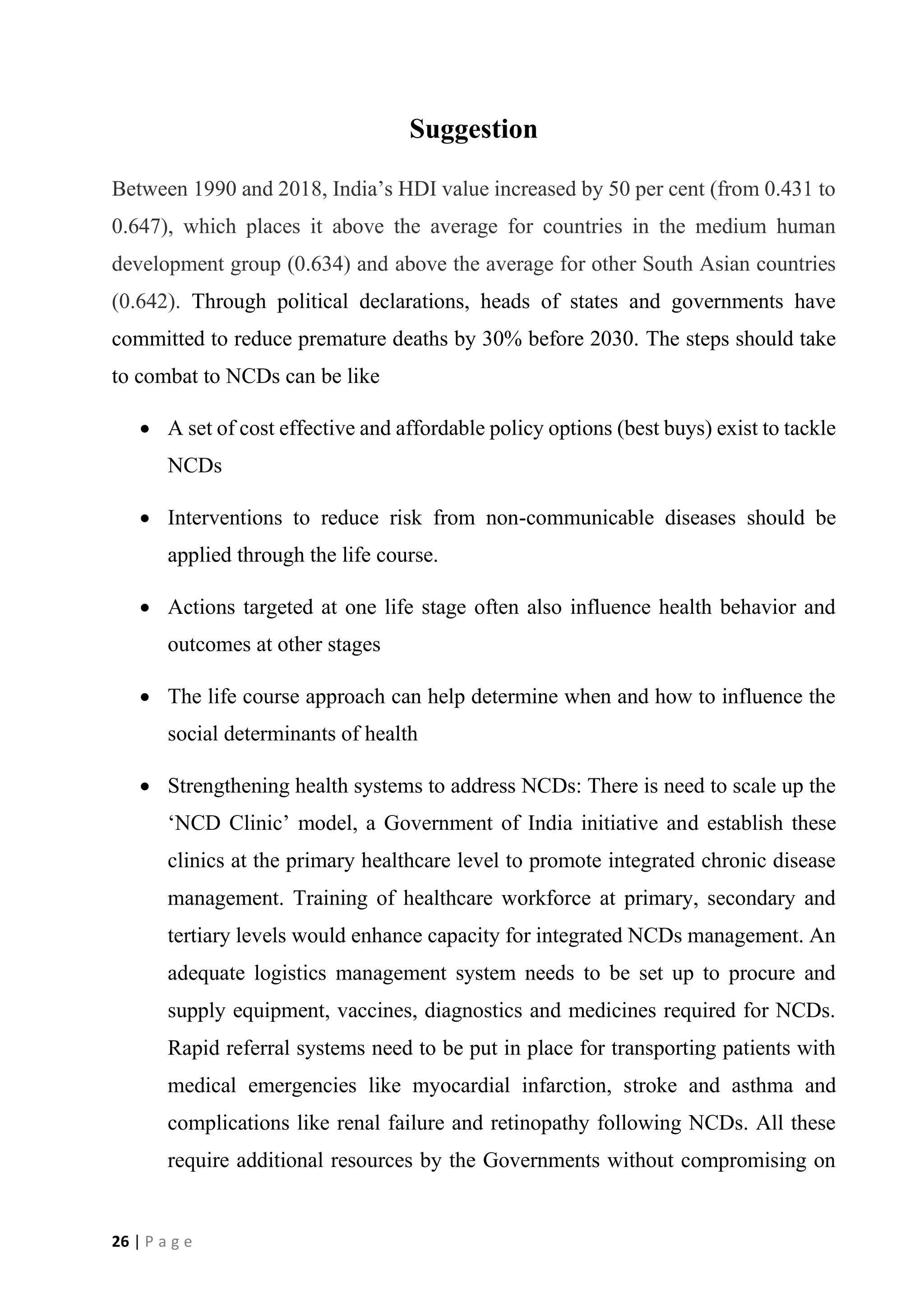 26 | P a g e
Suggestion
Between 1990 and 2018, India’s HDI value increased by 50 per cent (from 0.431 to
0.647), which places it above the average for countries in the medium human
development group (0.634) and above the average for other South Asian countries
(0.642). Through political declarations, heads of states and governments have
committed to reduce premature deaths by 30% before 2030. The steps should take
to combat to NCDs can be like
• A set of cost effective and affordable policy options (best buys) exist to tackle
NCDs
• Interventions to reduce risk from non-communicable diseases should be
applied through the life course.
• Actions targeted at one life stage often also influence health behavior and
outcomes at other stages
• The life course approach can help determine when and how to influence the
social determinants of health
• Strengthening health systems to address NCDs: There is need to scale up the
‘NCD Clinic’ model, a Government of India initiative and establish these
clinics at the primary healthcare level to promote integrated chronic disease
management. Training of healthcare workforce at primary, secondary and
tertiary levels would enhance capacity for integrated NCDs management. An
adequate logistics management system needs to be set up to procure and
supply equipment, vaccines, diagnostics and medicines required for NCDs.
Rapid referral systems need to be put in place for transporting patients with
medical emergencies like myocardial infarction, stroke and asthma and
complications like renal failure and retinopathy following NCDs. All these
require additional resources by the Governments without compromising on
 