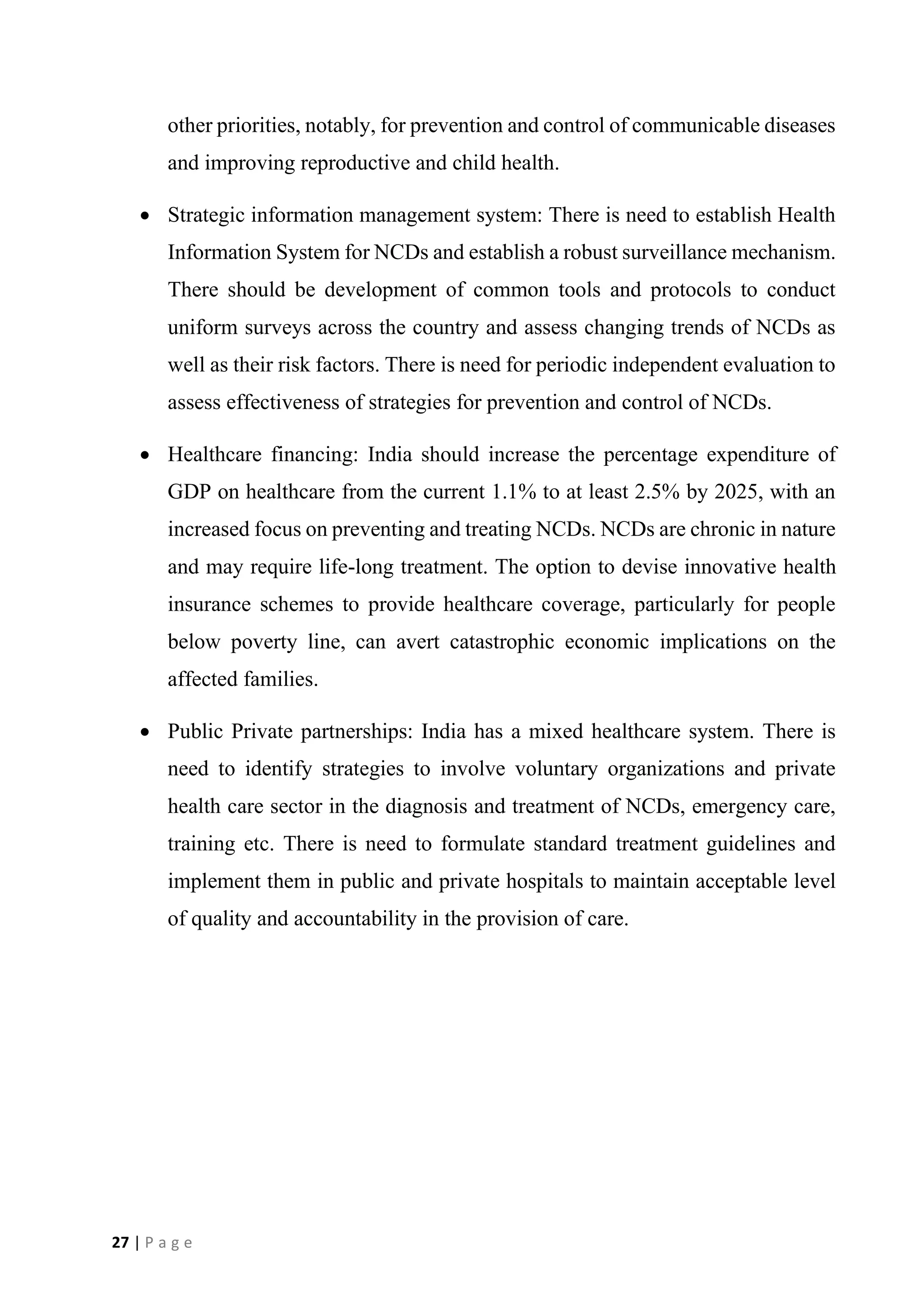 27 | P a g e
other priorities, notably, for prevention and control of communicable diseases
and improving reproductive and child health.
• Strategic information management system: There is need to establish Health
Information System for NCDs and establish a robust surveillance mechanism.
There should be development of common tools and protocols to conduct
uniform surveys across the country and assess changing trends of NCDs as
well as their risk factors. There is need for periodic independent evaluation to
assess effectiveness of strategies for prevention and control of NCDs.
• Healthcare financing: India should increase the percentage expenditure of
GDP on healthcare from the current 1.1% to at least 2.5% by 2025, with an
increased focus on preventing and treating NCDs. NCDs are chronic in nature
and may require life-long treatment. The option to devise innovative health
insurance schemes to provide healthcare coverage, particularly for people
below poverty line, can avert catastrophic economic implications on the
affected families.
• Public Private partnerships: India has a mixed healthcare system. There is
need to identify strategies to involve voluntary organizations and private
health care sector in the diagnosis and treatment of NCDs, emergency care,
training etc. There is need to formulate standard treatment guidelines and
implement them in public and private hospitals to maintain acceptable level
of quality and accountability in the provision of care.
 