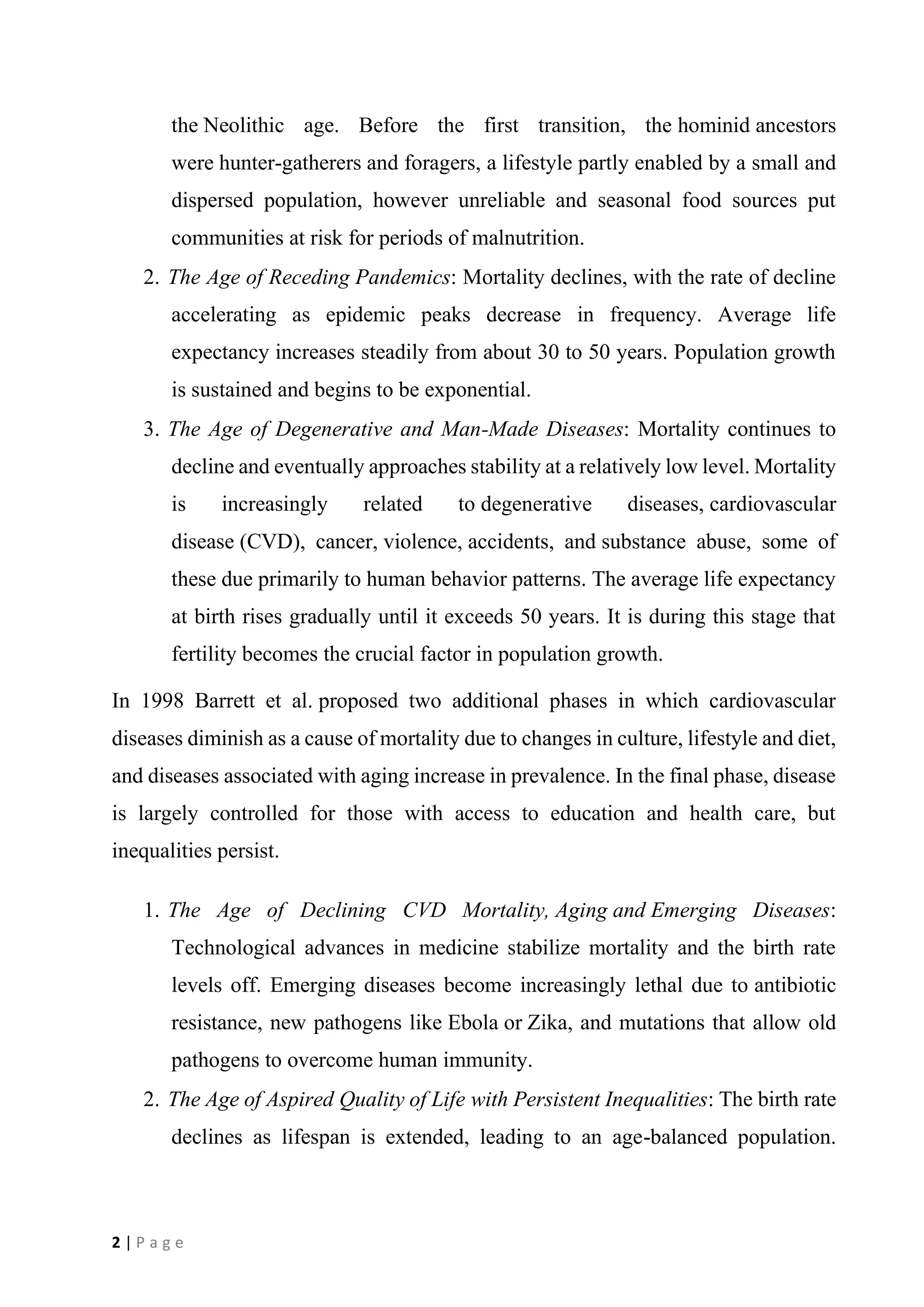 2 | P a g e
the Neolithic age. Before the first transition, the hominid ancestors
were hunter-gatherers and foragers, a lifestyle partly enabled by a small and
dispersed population, however unreliable and seasonal food sources put
communities at risk for periods of malnutrition.
2. The Age of Receding Pandemics: Mortality declines, with the rate of decline
accelerating as epidemic peaks decrease in frequency. Average life
expectancy increases steadily from about 30 to 50 years. Population growth
is sustained and begins to be exponential.
3. The Age of Degenerative and Man-Made Diseases: Mortality continues to
decline and eventually approaches stability at a relatively low level. Mortality
is increasingly related to degenerative diseases, cardiovascular
disease (CVD), cancer, violence, accidents, and substance abuse, some of
these due primarily to human behavior patterns. The average life expectancy
at birth rises gradually until it exceeds 50 years. It is during this stage that
fertility becomes the crucial factor in population growth.
In 1998 Barrett et al. proposed two additional phases in which cardiovascular
diseases diminish as a cause of mortality due to changes in culture, lifestyle and diet,
and diseases associated with aging increase in prevalence. In the final phase, disease
is largely controlled for those with access to education and health care, but
inequalities persist.
1. The Age of Declining CVD Mortality, Aging and Emerging Diseases:
Technological advances in medicine stabilize mortality and the birth rate
levels off. Emerging diseases become increasingly lethal due to antibiotic
resistance, new pathogens like Ebola or Zika, and mutations that allow old
pathogens to overcome human immunity.
2. The Age of Aspired Quality of Life with Persistent Inequalities: The birth rate
declines as lifespan is extended, leading to an age-balanced population.
 