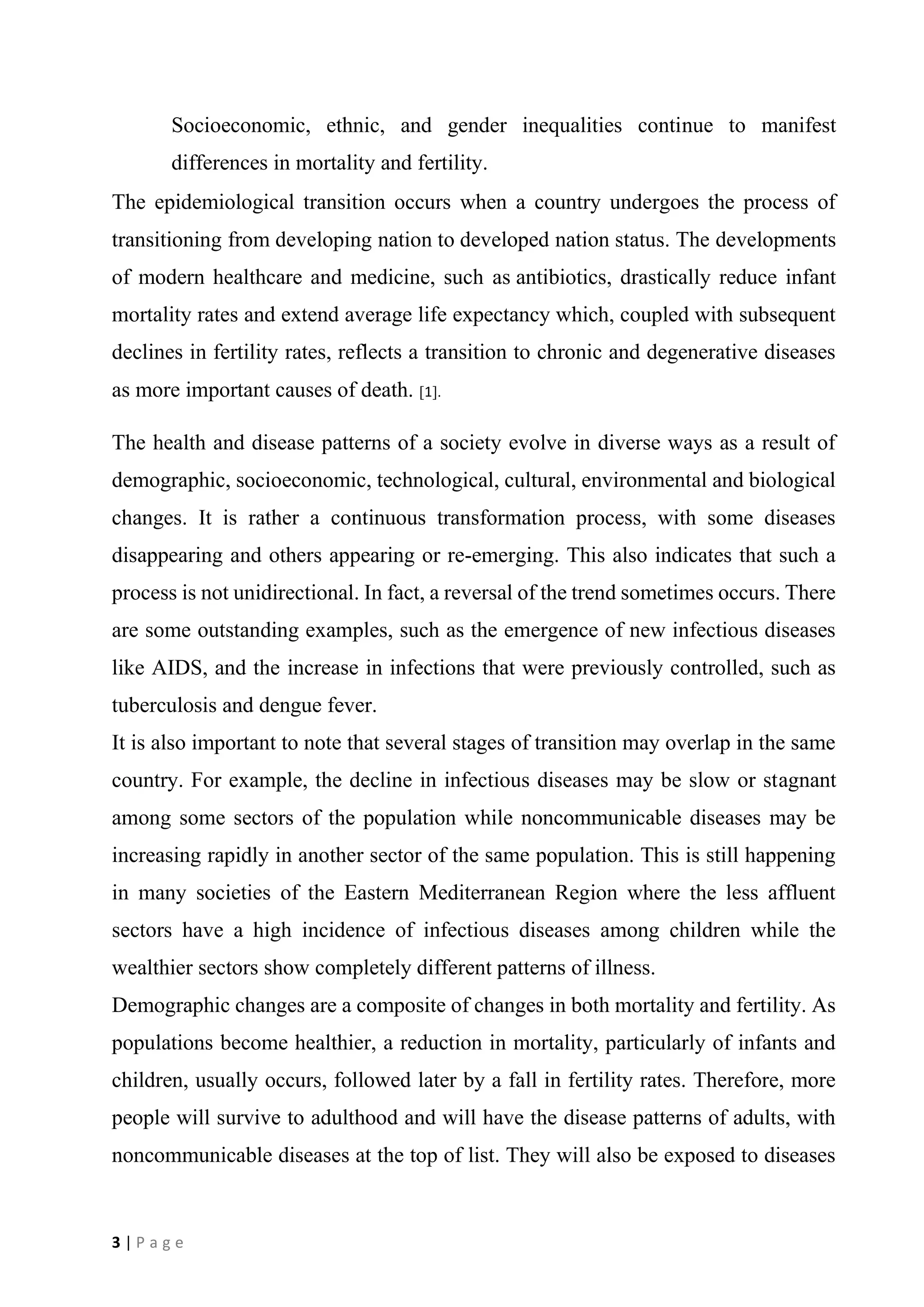 3 | P a g e
Socioeconomic, ethnic, and gender inequalities continue to manifest
differences in mortality and fertility.
The epidemiological transition occurs when a country undergoes the process of
transitioning from developing nation to developed nation status. The developments
of modern healthcare and medicine, such as antibiotics, drastically reduce infant
mortality rates and extend average life expectancy which, coupled with subsequent
declines in fertility rates, reflects a transition to chronic and degenerative diseases
as more important causes of death. [1].
The health and disease patterns of a society evolve in diverse ways as a result of
demographic, socioeconomic, technological, cultural, environmental and biological
changes. It is rather a continuous transformation process, with some diseases
disappearing and others appearing or re-emerging. This also indicates that such a
process is not unidirectional. In fact, a reversal of the trend sometimes occurs. There
are some outstanding examples, such as the emergence of new infectious diseases
like AIDS, and the increase in infections that were previously controlled, such as
tuberculosis and dengue fever.
It is also important to note that several stages of transition may overlap in the same
country. For example, the decline in infectious diseases may be slow or stagnant
among some sectors of the population while noncommunicable diseases may be
increasing rapidly in another sector of the same population. This is still happening
in many societies of the Eastern Mediterranean Region where the less affluent
sectors have a high incidence of infectious diseases among children while the
wealthier sectors show completely different patterns of illness.
Demographic changes are a composite of changes in both mortality and fertility. As
populations become healthier, a reduction in mortality, particularly of infants and
children, usually occurs, followed later by a fall in fertility rates. Therefore, more
people will survive to adulthood and will have the disease patterns of adults, with
noncommunicable diseases at the top of list. They will also be exposed to diseases
 