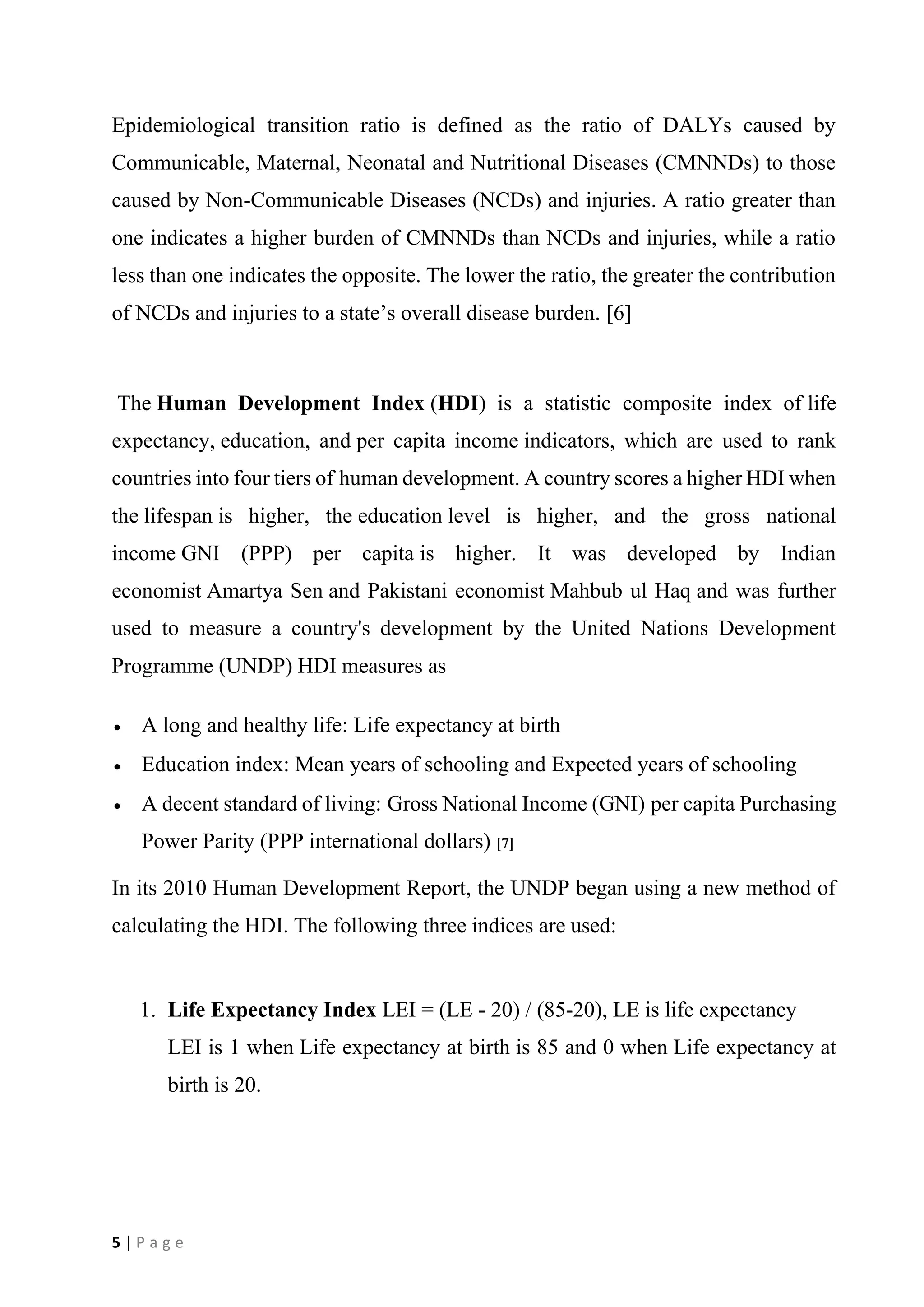 5 | P a g e
Epidemiological transition ratio is defined as the ratio of DALYs caused by
Communicable, Maternal, Neonatal and Nutritional Diseases (CMNNDs) to those
caused by Non-Communicable Diseases (NCDs) and injuries. A ratio greater than
one indicates a higher burden of CMNNDs than NCDs and injuries, while a ratio
less than one indicates the opposite. The lower the ratio, the greater the contribution
of NCDs and injuries to a state’s overall disease burden. [6]
The Human Development Index (HDI) is a statistic composite index of life
expectancy, education, and per capita income indicators, which are used to rank
countries into four tiers of human development. A country scores a higher HDI when
the lifespan is higher, the education level is higher, and the gross national
income GNI (PPP) per capita is higher. It was developed by Indian
economist Amartya Sen and Pakistani economist Mahbub ul Haq and was further
used to measure a country's development by the United Nations Development
Programme (UNDP) HDI measures as
• A long and healthy life: Life expectancy at birth
• Education index: Mean years of schooling and Expected years of schooling
• A decent standard of living: Gross National Income (GNI) per capita Purchasing
Power Parity (PPP international dollars) [7]
In its 2010 Human Development Report, the UNDP began using a new method of
calculating the HDI. The following three indices are used:
1. Life Expectancy Index LEI = (LE - 20) / (85-20), LE is life expectancy
LEI is 1 when Life expectancy at birth is 85 and 0 when Life expectancy at
birth is 20.
 