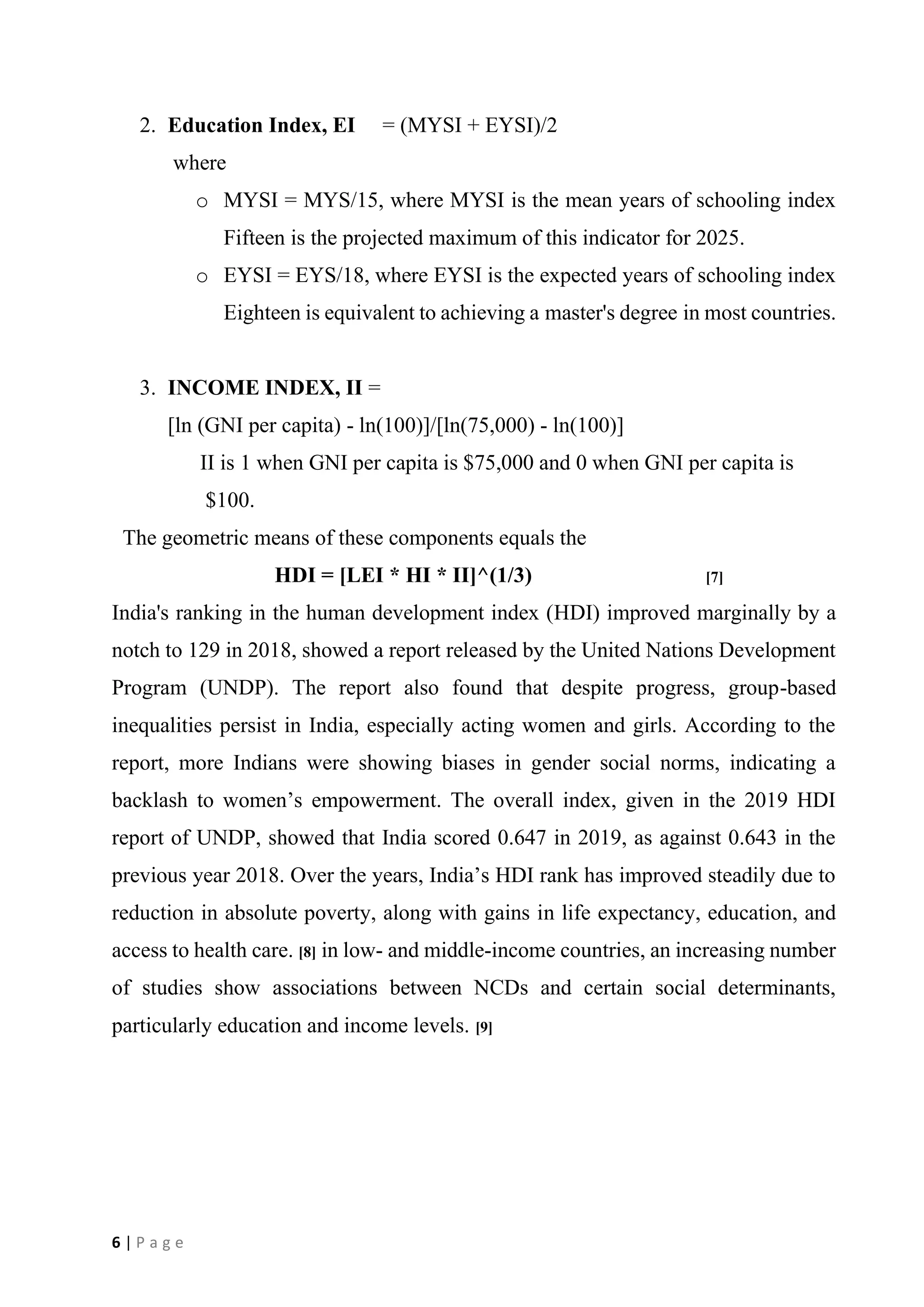 6 | P a g e
2. Education Index, EI = (MYSI + EYSI)/2
where
o MYSI = MYS/15, where MYSI is the mean years of schooling index
Fifteen is the projected maximum of this indicator for 2025.
o EYSI = EYS/18, where EYSI is the expected years of schooling index
Eighteen is equivalent to achieving a master's degree in most countries.
3. INCOME INDEX, II =
[ln (GNI per capita) - ln(100)]/[ln(75,000) - ln(100)]
II is 1 when GNI per capita is $75,000 and 0 when GNI per capita is
$100.
The geometric means of these components equals the
HDI = [LEI * HI * II]^(1/3) [7]
India's ranking in the human development index (HDI) improved marginally by a
notch to 129 in 2018, showed a report released by the United Nations Development
Program (UNDP). The report also found that despite progress, group-based
inequalities persist in India, especially acting women and girls. According to the
report, more Indians were showing biases in gender social norms, indicating a
backlash to women’s empowerment. The overall index, given in the 2019 HDI
report of UNDP, showed that India scored 0.647 in 2019, as against 0.643 in the
previous year 2018. Over the years, India’s HDI rank has improved steadily due to
reduction in absolute poverty, along with gains in life expectancy, education, and
access to health care. [8] in low- and middle-income countries, an increasing number
of studies show associations between NCDs and certain social determinants,
particularly education and income levels. [9]
 