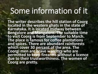 Some information of it
The writer describes the hill station of Coorg
located in the western ghats in the state of
Karnataka. It is located midway between
Bengalore and Mangalore. The suitable time
to visit Coorg is from September to March.
The place is famous for coffee plantations
and spices. There are abundant rainforests
which cover 30 percent of the area. The
Coorgi men are brave warriors who are
permitted to keep firearms without a licence
due to their trustworthiness. The women of
Coorg are pretty.
 