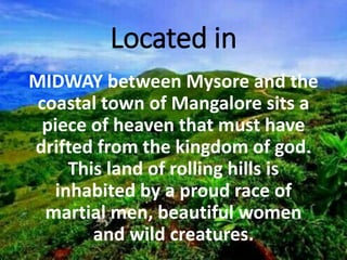 Located in
MIDWAY between Mysore and the
coastal town of Mangalore sits a
piece of heaven that must have
drifted from the kingdom of god.
This land of rolling hills is
inhabited by a proud race of
martial men, beautiful women
and wild creatures.
 