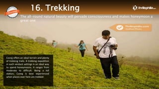 16. Trekking
The all-round natural beauty will pervade consciousness and makes honeymoon a
great one
Coorg offers an ideal terrain and plenty
of trekking trails. A trekking expedition
in such verdant settings is an ideal way
to spend honeymoons. It ranges from
moderate to difficult. Being a hill
station, Coorg is best experienced
when places over here are trekked.
Thrillophilia.com 2014 All rights reserved. Please do not forward soft or hard copy without permissions
 