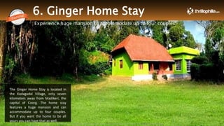 6. Ginger Home Stay
Experience huge mansion to accommodate up to four couples
The Ginger Home Stay is located in
the Kadagadal Village, only seven
kilometers away from Madikeri, the
capital of Coorg. The home stay
features a huge mansion and can
accommodate up to four couples.
But if you want the home to be all
yours you can have that as well.
Thrillophilia.com 2014 All rights reserved. Please do not forward soft or hard copy without permissions
 