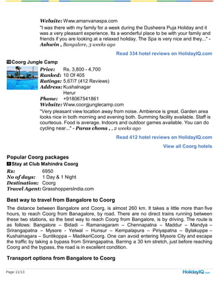 Read 334 hotel reviews on HolidayIQ.com
10
Read 412 hotel reviews on HolidayIQ.com
View all Coorg hotels
1
Website: Www.amanvanaspa.com
"I was there with my family for a week during the Dusheera Puja Holiday and it
was a very pleasant experience. Its a wonderful place to be with your family and
friends if you are looking at a relaxed holiday. The Spa is very nice and they..." -
Ashwin , Bangalore, 3 weeks ago
Coorg Jungle Camp
Price: Rs. 3,800 - 4,700
Ranked: 10 Of 405
Ratings: 5.67/7 (412 Reviews)
Address: Kushalnagar
Herur
Phone: +918067541861
Website: Www.coorgjunglecamp.com
"Very pleasant view location away from noise. Ambience is great. Garden area
looks nice in both morning and evening both. Summing facility available. Staff is
courteous. Food is average. Indoors and outdoor games available. You can do
cycling near..." - Paras chona , , 2 weeks ago
Popular Coorg packages
Stay at Club Mahindra Coorg
Rs: 6950
No of days: 1 Day & 1 Night
Destination: Coorg
Travel Agent: GrasshoppersIndia.com
Best way to travel from Bangalore to Coorg
The distance between Bangalore and Coorg, is almost 260 km. It takes a little more than five
hours, to reach Coorg from Banagalore, by road. There are no direct trains running between
these two stations, so the best way to reach Coorg from Bangalore, is by driving. The route is
as follows: Bangalore – Bidadi – Ramanagaram – Chennapatna – Maddur – Mandya –
Srirangapatna – Mysore - Yelwal – Hunsur – Kempalapura – Piriyapatna – Bylakuppe –
Kushalnagara – Suntikoppa – MadikeriCoorg. One can avoid entering Mysore City and escape
the traffic by taking a bypass from Srirangapatna. Barring a 30 km stretch, just before reaching
Coorg and the bypass, the road is in excellent condition.
Transport options from Bangalore to Coorg
Page 11/13
 