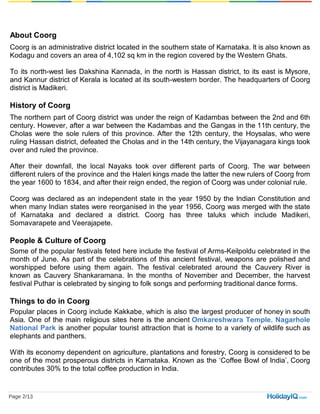 About Coorg
Coorg is an administrative district located in the southern state of Karnataka. It is also known as
Kodagu and covers an area of 4,102 sq km in the region covered by the Western Ghats.
To its north-west lies Dakshina Kannada, in the north is Hassan district, to its east is Mysore,
and Kannur district of Kerala is located at its south-western border. The headquarters of Coorg
district is Madikeri.
History of Coorg
The northern part of Coorg district was under the reign of Kadambas between the 2nd and 6th
century. However, after a war between the Kadambas and the Gangas in the 11th century, the
Cholas were the sole rulers of this province. After the 12th century, the Hoysalas, who were
ruling Hassan district, defeated the Cholas and in the 14th century, the Vijayanagara kings took
over and ruled the province.
After their downfall, the local Nayaks took over different parts of Coorg. The war between
different rulers of the province and the Haleri kings made the latter the new rulers of Coorg from
the year 1600 to 1834, and after their reign ended, the region of Coorg was under colonial rule.
Coorg was declared as an independent state in the year 1950 by the Indian Constitution and
when many Indian states were reorganised in the year 1956, Coorg was merged with the state
of Karnataka and declared a district. Coorg has three taluks which include Madikeri,
Somavarapete and Veerajapete.
People & Culture of Coorg
Some of the popular festivals feted here include the festival of Arms-Keilpoldu celebrated in the
month of June. As part of the celebrations of this ancient festival, weapons are polished and
worshipped before using them again. The festival celebrated around the Cauvery River is
known as Cauvery Shankaramana. In the months of November and December, the harvest
festival Puthar is celebrated by singing to folk songs and performing traditional dance forms.
Things to do in Coorg
Popular places in Coorg include Kakkabe, which is also the largest producer of honey in south
Asia. One of the main religious sites here is the ancient Omkareshwara Temple. Nagarhole
National Park is another popular tourist attraction that is home to a variety of wildlife such as
elephants and panthers.
With its economy dependent on agriculture, plantations and forestry, Coorg is considered to be
one of the most prosperous districts in Karnataka. Known as the ‘Coffee Bowl of India’, Coorg
contributes 30% to the total coffee production in India.
Page 2/13
 