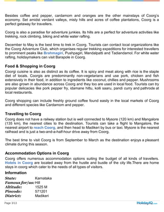 Besides coffee and pepper, cardamom and oranges are the other mainstays of Coorg’s
economy. Set amidst verdant valleys, misty hills and acres of coffee plantations, Coorg is a
perfect getaway for travellers.
Coorg is also a paradise for adventure junkies. Its hills are a perfect for adventure activities like
trekking, rock climbing, biking and white water rafting.
December to May is the best time to trek in Coorg. Tourists can contact local organizations like
the Coorg Adventure Club, which organises regular trekking expeditions for interested travellers
to prominent peaks like Brahmagiri, Pushpagiri, Mandalpatti and Tadiandamol. For white water
rafting, holidaymakers can visit Barapole in Coorg.
Food & Shopping in Coorg
Coorgi cuisine is also as distinct as its coffee. It is spicy and meat along with rice is the staple
diet of locals. Coorgis are predominantly non-vegetarians and use pork, chicken and fish
extensively in their food, in addition to ingredients like coconut, chillies and pepper. Mushrooms
are also grown in abundance across Coorg and they too are used in local food. Tourists can try
popular delicacies like pork pepper fry, idamane hittu, kolli saaru, pandi curry and pathrode at
local restaurants.
Coorg shopping can include freshly ground coffee found easily in the local markets of Coorg
and different species like Cardamom and pepper.
Travelling to Coorg
Coorg does not have a railway station but is well connected to Mysore (120 km) and Mangalore
(135 km), the nearest cities to the destination. Tourists can take a flight to Mangalore, the
nearest airport to reach Coorg, and then head to Madikeri by bus or taxi. Mysore is the nearest
railhead and is just a two-and-a-half-hour drive away from Coorg.
The best time to visit Coorg is from September to March as the destination enjoys a pleasant
climate during this season.
Accommodation Options in Coorg
Coorg offers numerous accommodation options suiting the budget of all kinds of travellers.
Hotels in Coorg are located away from the hustle and bustle of the city life.There are home
stays in coorg which cater to the needs of all types of visitors.
Information
State: Karnataka
Famous for/as: Hill
Altitude: 1525 M
Pincode: 571201
District: Madikeri
Language:
Page 3/13
 