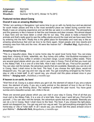 Language: Kannada
STD code: 08272
Weather: Summer 19 To 34°C, Winter 14 To 29°C
Featured review about Coorg
Overall it was an amazing Madikeri trip
"While I am working in Bangalore I got some time to go on with my family tour and we planned
for south Indian places and this is the most wonderful place we visited during summer time.
Really it was an amazing experience and we felt like we were in a chill winter. The atmosphere
and the greenery is like a heaven to feel the cool breezes and deer crosses. We almost stayed
3 days here and we have taken a small villa for our stay. This place is really a heaven for
animals and that's really good to see the coffee plants around the road and we have seen them
by entering into the farm. Really this is the gifted place for Karnataka and road way is like an
amazing adventurous feel and we love to be there again. Great people and nice resorts and
amazing view from hills and the river. All were like heaven full." - Pruthvi Raj, Hyderabad, 1
month ago
Amazing trip to Coorg
"This is a beautiful place. Stay in some home stay for good local home food. You can enjoy
tasty food, chirping of birds, waterfalls, etc. Buy honey and coffee. Visit Buddhist monastery or
waterfalls or just enjoy coffee in amidst a mountain range. Loved visiting coffee estate. There
are several good places which you can visit in your stay in Coorg. First of all that you must visit
is the Abbey Falls. It is a one of a kind falls. How it was I wont tell you. Find out for yourself. ;)
You can also visit the temple, the adventure sports that are available. Basically you can do a lot
in Coorg. Next I shall move to the food. The food, if you choose the right place, would not
disappoint you. You get veg and non veg as well. You get everything arranged by the home-
stay or villa or hotel staff. In all I would say, you should visit this place at-least once in your
lifetime." - Sanjay nair , Palakkad, 2 months ago
If heaven is on earth, its here!
"Well first of all, Coorg is a place where you get it all, the element of nature if you are a nature
lover, the element of party, if you are a party animal or the element of love in the air if its a
honeymoon you are thinking about. The weather is perfect the year round. You have good
sunrise and a beautiful sunset, rain, chills in the air.
There are several good places which you can visit in your stay in Coorg. First of all that you
must visit is the Abbey Falls. It is a one of a kind falls. How it was I wont tell you. Find out for
yourself. ;) You can also visit the temple, the adventure sports that are available. Basically you
can do a lot in Coorg. Next I shall move to the food. The food, if you choose the right place,
would not disappoint you. You get veg and non veg as well. You get everything arranged by the
home-stay or villa or hotel staff. In all I would say, you should visit this place at-least once in
your lifetime." - Debarshi Deb, Bengalooru, 2 months ago
Page 4/13
 