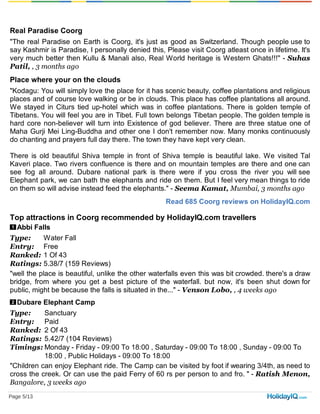 Read 685 Coorg reviews on HolidayIQ.com
1
2
Real Paradise Coorg
"The real Paradise on Earth is Coorg, it's just as good as Switzerland. Though people use to
say Kashmir is Paradise, I personally denied this, Please visit Coorg atleast once in lifetime. It's
very much better then Kullu & Manali also, Real World heritage is Western Ghats!!!" - Suhas
Patil, , 3 months ago
Place where your on the clouds
"Kodagu: You will simply love the place for it has scenic beauty, coffee plantations and religious
places and of course love walking or be in clouds. This place has coffee plantations all around.
We stayed in Citurs tied up-hotel which was in coffee plantations. There is golden temple of
Tibetans. You will feel you are in Tibet. Full town belongs Tibetan people. The golden temple is
hard core non-believer will turn into Existence of god believer. There are three statue one of
Maha Gurji Mei Ling-Buddha and other one I don't remember now. Many monks continuously
do chanting and prayers full day there. The town they have kept very clean.
There is old beautiful Shiva temple in front of Shiva temple is beautiful lake. We visited Tal
Kaveri place. Two rivers confluence is there and on mountain temples are there and one can
see fog all around. Dubare national park is there were if you cross the river you will see
Elephant park, we can bath the elephants and ride on them. But I feel very mean things to ride
on them so will advise instead feed the elephants." - Seema Kamat, Mumbai, 3 months ago
Top attractions in Coorg recommended by HolidayIQ.com travellers
Abbi Falls
Type: Water Fall
Entry: Free
Ranked: 1 Of 43
Ratings: 5.38/7 (159 Reviews)
"well the place is beautiful, unlike the other waterfalls even this was bit crowded. there's a draw
bridge, from where you get a best picture of the waterfall. but now, it's been shut down for
public, might be because the falls is situated in the..." - Venson Lobo, , 4 weeks ago
Dubare Elephant Camp
Type: Sanctuary
Entry: Paid
Ranked: 2 Of 43
Ratings: 5.42/7 (104 Reviews)
Timings: Monday - Friday - 09:00 To 18:00 , Saturday - 09:00 To 18:00 , Sunday - 09:00 To
18:00 , Public Holidays - 09:00 To 18:00
"Children can enjoy Elephant ride. The Camp can be visited by foot if wearing 3/4th, as need to
cross the creek. Or can use the paid Ferry of 60 rs per person to and fro. " - Ratish Menon,
Bangalore, 3 weeks ago
Page 5/13
 