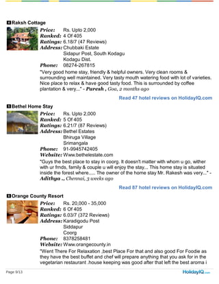 4
Read 47 hotel reviews on HolidayIQ.com
5
Read 87 hotel reviews on HolidayIQ.com
6
Raksh Cottage
Price: Rs. Upto 2,000
Ranked: 4 Of 405
Ratings: 6.18/7 (47 Reviews)
Address: Chubbaki Estate
Sidapur Post, South Kodagu
Kodagu Dist.
Phone: 08274-267815
"Very good home stay, friendly & helpful owners. Very clean rooms &
surrounding well maintained. Very tasty mouth watering food with lot of varieties.
Nice place to relax & have good tasty food. This is surrounded by coffee
plantation & very..." - Paresh , Goa, 2 months ago
Bethel Home Stay
Price: Rs. Upto 2,000
Ranked: 5 Of 405
Ratings: 6.21/7 (87 Reviews)
Address: Bethel Estates
Bhiruga Village
Srimangala
Phone: 91-9945742405
Website: Www.bethelestate.com
"Guys the best place to stay in coorg. It doesn't matter with whom u go, wither
with ur frnds, family & couple u will enjoy the stay... This home stay is situated
inside the forest where..... The owner of the home stay Mr. Rakesh was very..." -
Adithya ., Chennai, 3 weeks ago
Orange County Resort
Price: Rs. 20,000 - 35,000
Ranked: 6 Of 405
Ratings: 6.03/7 (372 Reviews)
Address: Karadigodu Post
Siddapur
Coorg
Phone: 8378258481
Website: Www.orangecounty.in
"Went There For Relaxation ,best Place For that and also good For Foodie as
they have the best buffet and chef will prepare anything that you ask for in the
vegetarian restaurant .house keeping was good after that left the best aroma i
Page 9/13
 