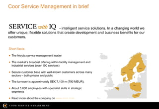 Coor Service Management in brief



                                  - intelligent service solutions. In a changing world we
offer unique, flexible solutions that create development and business benefits for our
customers.


Short facts:

● The Nordic service management leader

● The market’s broadest offering within facility management and
  industrial services (over 100 services)

● Secure customer base with well-known customers across many
  sectors – both private and public

● The turnover is approximately SEK 7,100 m (790 MEUR).

● About 5,600 employees with specialist skills in strategic
  segments

● Read more about the company on www.coor.com

                                                                                    19/12/12
 