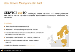 Coor Service Management in brief



                                  - intelligent service solutions. In a changing world we
offer unique, flexible solutions that create development and business benefits for our
customers.


Short facts:

● The Nordic service management leader

● The market’s broadest offering with over 100 services

● Secure customer base with well-known customers across many
  sectors – both private and public

● The turnover is approximately SEK 6,800 m (750 MEUR).

● About 5,400 employees with specialist skills in strategic
  segments

● Read more about the company on www.coor.com


                                                                                        12/03/12
 