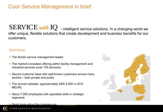 Coor Service Management in brief



                                  - intelligent service solutions. In a changing world we
offer unique, flexible solutions that create development and business benefits for our
customers.


Short facts:

● The Nordic service management leader

● The market’s broadest offering within facility management and
  industrial services (over 100 services)

● Secure customer base with well-known customers across many
  sectors – both private and public

● The annual netsales: approximately SEK 8,000 m (919
  MEUR).

● About 7,000 employees with specialist skills in strategic
  segments

● Read more about the company on www.coor.com
                                                                                    08/04/13
 