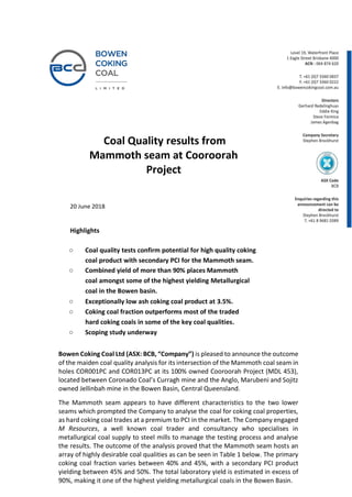 Coal Quality results from
Mammoth seam at Cooroorah
Project
20 June 2018
Highlights
o Coal quality tests confirm potential for high quality coking
coal product with secondary PCI for the Mammoth seam.
o Combined yield of more than 90% places Mammoth
coal amongst some of the highest yielding Metallurgical
coal in the Bowen basin.
o Exceptionally low ash coking coal product at 3.5%.
o Coking coal fraction outperforms most of the traded
hard coking coals in some of the key coal qualities.
o Scoping study underway
Bowen Coking Coal Ltd (ASX: BCB, “Company”) is pleased to announce the outcome
of the maiden coal quality analysis for its intersection of the Mammoth coal seam in
holes COR001PC and COR013PC at its 100% owned Cooroorah Project (MDL 453),
located between Coronado Coal’s Curragh mine and the Anglo, Marubeni and Sojitz
owned Jellinbah mine in the Bowen Basin, Central Queensland.
The Mammoth seam appears to have different characteristics to the two lower
seams which prompted the Company to analyse the coal for coking coal properties,
as hard coking coal trades at a premium to PCI in the market. The Company engaged
M Resources, a well known coal trader and consultancy who specialises in
metallurgical coal supply to steel mills to manage the testing process and analyse
the results. The outcome of the analysis proved that the Mammoth seam hosts an
array of highly desirable coal qualities as can be seen in Table 1 below. The primary
coking coal fraction varies between 40% and 45%, with a secondary PCI product
yielding between 45% and 50%. The total laboratory yield is estimated in excess of
90%, making it one of the highest yielding metallurgical coals in the Bowen Basin.
 