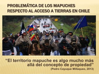 PROBLEMÁTICA DE LOS MAPUCHES
RESPECTO AL ACCESO A TIERRAS EN CHILE
“El territorio mapuche es algo mucho más
allá del concepto de propiedad”
(Pedro Cayuque Millaqueo, 2013)
 
