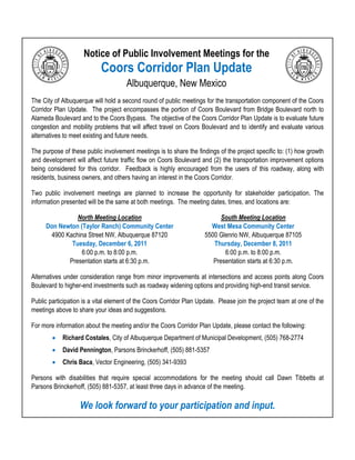 Notice of Public Involvement Meetings for the
                           Coors Corridor Plan Update
                                      Albuquerque, New Mexico
The City of Albuquerque will hold a second round of public meetings for the transportation component of the Coors
Corridor Plan Update. The project encompasses the portion of Coors Boulevard from Bridge Boulevard north to
Alameda Boulevard and to the Coors Bypass. The objective of the Coors Corridor Plan Update is to evaluate future
congestion and mobility problems that will affect travel on Coors Boulevard and to identify and evaluate various
alternatives to meet existing and future needs.

The purpose of these public involvement meetings is to share the findings of the project specific to: (1) how growth
and development will affect future traffic flow on Coors Boulevard and (2) the transportation improvement options
being considered for this corridor. Feedback is highly encouraged from the users of this roadway, along with
residents, business owners, and others having an interest in the Coors Corridor.

Two public involvement meetings are planned to increase the opportunity for stakeholder participation. The
information presented will be the same at both meetings. The meeting dates, times, and locations are:

               North Meeting Location                                      South Meeting Location
     Don Newton (Taylor Ranch) Community Center                        West Mesa Community Center
      4900 Kachina Street NW, Albuquerque 87120                      5500 Glenrio NW, Albuquerque 87105
             Tuesday, December 6, 2011                                  Thursday, December 8, 2011
                 6:00 p.m. to 8:00 p.m.                                     6:00 p.m. to 8:00 p.m.
            Presentation starts at 6:30 p.m.                            Presentation starts at 6:30 p.m.

Alternatives under consideration range from minor improvements at intersections and access points along Coors
Boulevard to higher-end investments such as roadway widening options and providing high-end transit service.

Public participation is a vital element of the Coors Corridor Plan Update. Please join the project team at one of the
meetings above to share your ideas and suggestions.

For more information about the meeting and/or the Coors Corridor Plan Update, please contact the following:
           Richard Costales, City of Albuquerque Department of Municipal Development, (505) 768-2774
           David Pennington, Parsons Brinckerhoff, (505) 881-5357
           Chris Baca, Vector Engineering, (505) 341-9393

Persons with disabilities that require special accommodations for the meeting should call Dawn Tibbetts at
Parsons Brinckerhoff, (505) 881-5357, at least three days in advance of the meeting.

                   We look forward to your participation and input.
 