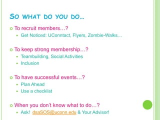 SO      WHAT DO YOU DO…
   To recruit members…?
       Get Noticed: UConntact, Flyers, Zombie-Walks…


   To keep strong membership…?
     Teambuilding, Social Activities
     Inclusion


   To have successful events…?
     Plan Ahead
     Use a checklist


   When you don’t know what to do…?
       Ask! dsaSOS@uconn.edu & Your Advisor!
 