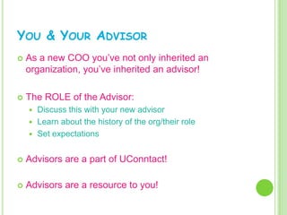 YOU & YOUR ADVISOR
   As a new COO you’ve not only inherited an
    organization, you’ve inherited an advisor!

   The ROLE of the Advisor:
     Discuss this with your new advisor
     Learn about the history of the org/their role
     Set expectations


   Advisors are a part of UConntact!

   Advisors are a resource to you!
 
