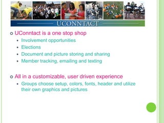    UConntact is a one stop shop
     Involvement opportunities
     Elections
     Document and picture storing and sharing
     Member tracking, emailing and texting



   All in a customizable, user driven experience
       Groups choose setup, colors, fonts, header and utilize
        their own graphics and pictures
 