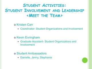 STUDENT ACTIVITIES:
STUDENT INVOLVEMENT AND LEADERSHIP
         <MEET THE TEAM>

      Kristen Carr
          Coordinator- Student Organizations and Involvement


      Kevin Evringham
          Graduate Assistant- Student Organizations and
           Involvement


      Student Ambassadors
          Danielle, Jenny, Stephanie
 