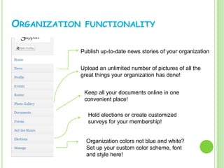 ORGANIZATION   FUNCTIONALITY


           Publish up-to-date news stories of your organization


           Upload an unlimited number of pictures of all the
           great things your organization has done!


               Keep all your documents online in one
               convenient place!

                Hold elections or create customized
                surveys for your membership!


               Organization colors not blue and white?
               Set up your custom color scheme, font
               and style here!
 