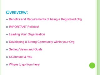 OVERVIEW:
   Benefits and Requirements of being a Registered Org

   IMPORTANT Policies!

   Leading Your Organization

   Developing a Strong Community within your Org

   Setting Vision and Goals

   UConntact & You

   Where to go from here
 