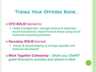 THINGS YOUR OFFICERS KNOW…

   CFO SOLID learned to:
       create a budget plan; manage revenue & expenses;
        record transactions; report financial status using sound
        fiscal and accounting practices.

   Secretary SOLID learned:
       minute & record keeping; to arrange agendas and
        historical documents!

   Work Together Cohesively – Share your SMART
    goals! Brainstorm activities and actions to take!
 