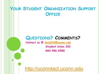 YOUR STUDENT ORGANIZATION SUPPORT
             OFFICE




      QUESTIONS? COMMENTS?
      Contact us @ dsaSOS@uconn.edu
                    Student Union 302
                    860.486.6588




     http://uconntact.uconn.edu
 