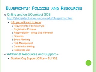 BLUEPRINTS: POLICIES                         AND   RESOURCES
   Online and on UConntact SOS
    http://studentactivities.uconn.edu/blueprints.html
       Info you will want to know:
           Requirements of being an Org
         Registration Process
         Responsibility – group and individual

         Finances

         Event Planning

         Risk Management

         Constitution Writing

         Resources List


   Additional Resources and Support –
       Student Org Support Office – SU 302
 