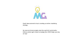 Good measurement is key in creating an online marketing
strategy
As more and more people enter the world of social media.
Online content gets shared amazingly fast. OMG helps you stay
on top!
 
