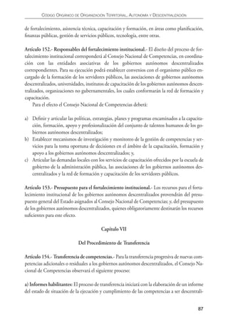 CÓDIgO ORgáNICO DE ORgANIzACIÓN TERRITORIAL, AUTONOmíA y DESCENTRALIzACIÓN


de fortalecimiento, asistencia técnica, capacitación y formación, en áreas como planiﬁcación,
ﬁnanzas públicas, gestión de servicios públicos, tecnología, entre otras.

Artículo 152.- Responsables del fortalecimiento institucional.- El diseño del proceso de for-
talecimiento institucional corresponderá al Consejo Nacional de Competencias, en coordina-
ción con las entidades asociativas de los gobiernos autónomos descentralizados
correspondientes. Para su ejecución podrá establecer convenios con el organismo público en-
cargado de la formación de los servidores públicos, las asociaciones de gobiernos autónomos
descentralizados, universidades, institutos de capacitación de los gobiernos autónomos descen-
tralizados, organizaciones no gubernamentales, los cuales conformarán la red de formación y
capacitación.
     Para el efecto el Consejo Nacional de Competencias deberá:

a) Deﬁnir y articular las políticas, estrategias, planes y programas encaminados a la capacita-
   ción, formación, apoyo y profesionalización del conjunto de talentos humanos de los go-
   biernos autónomos descentralizados;
b) Establecer mecanismos de investigación y monitoreo de la gestión de competencias y ser-
   vicios para la toma oportuna de decisiones en el ámbito de la capacitación, formación y
   apoyo a los gobiernos autónomos descentralizados; y,
c) Articular las demandas locales con los servicios de capacitación ofrecidos por la escuela de
   gobierno de la administración pública, las asociaciones de los gobiernos autónomos des-
   centralizados y la red de formación y capacitación de los servidores públicos.

Artículo 153.- Presupuesto para el fortalecimiento institucional.- Los recursos para el forta-
lecimiento institucional de los gobiernos autónomos descentralizados provendrán del presu-
puesto general del Estado asignados al Consejo Nacional de Competencias; y, del presupuesto
de los gobiernos autónomos descentralizados, quienes obligatoriamente destinarán los recursos
suﬁcientes para este efecto.

                                        Capítulo VII

                            Del Procedimiento de Transferencia

Artículo 154.- Transferencia de competencias.- Para la transferencia progresiva de nuevas com-
petencias adicionales o residuales a los gobiernos autónomos descentralizados, el Consejo Na-
cional de Competencias observará el siguiente proceso:

a) Informes habilitantes: El proceso de transferencia iniciará con la elaboración de un informe
del estado de situación de la ejecución y cumplimiento de las competencias a ser descentrali-


                                                                                            87
 