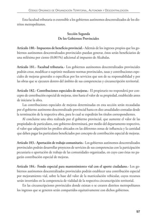 CÓDIgO ORgáNICO DE ORgANIzACIÓN TERRITORIAL, AUTONOmíA y DESCENTRALIzACIÓN


     Esta facultad tributaria es extensible a los gobiernos autónomos descentralizados de los dis-
tritos metropolitanos.

                                      Sección Segunda
                                De los Gobiernos Provinciales

Artículo 180.- Impuestos de beneﬁcio provincial.- Además de los ingresos propios que los go-
biernos autónomos descentralizados provinciales puedan generar, éstos serán beneﬁciarios de
una milésima por ciento (0,001%) adicional al impuesto de Alcabalas.

Artículo 181.- Facultad tributaria.- Los gobiernos autónomos descentralizados provinciales
podrán crear, modiﬁcar o suprimir mediante normas provinciales, tasas y contribuciones espe-
ciales de mejoras generales o especíﬁcas por los servicios que son de su responsabilidad y por
las obras que se ejecuten dentro del ámbito de sus competencias y circunscripción territorial.

Artículo 182.- Contribuciones especiales de mejoras.- El propietario no responderá por con-
cepto de contribución especial de mejoras, sino hasta el valor de su propiedad, establecido antes
de iniciarse la obra.
     Las contribuciones especiales de mejoras determinadas en esta sección serán recaudadas
por el gobierno autónomo descentralizado provincial hasta en diez anualidades contadas desde
la terminación de la respectiva obra, para lo cual se expedirán los títulos correspondientes.
     Al concluirse una obra realizada por el gobierno provincial, que aumente el valor de las
propiedades de particulares, este gobierno determinará, por medio del departamento respectivo,
el valor que adquirirán los predios ubicados en las diferentes zonas de inﬂuencia y la cantidad
que deben pagar los particulares beneﬁciados por concepto de contribución especial de mejoras.

Artículo 183.- Aportación de trabajo comunitario.- Los gobiernos autónomos descentralizados
provinciales podrán desarrollar proyectos de servicios de sus competencias con la participación
pecuniaria o aportación de trabajo de las comunidades organizadas, en cuyo caso éstas no pa-
garán contribución especial de mejoras.

Artículo 184.- Fondo especial para mantenimiento vial con el aporte ciudadano.- Los go-
biernos autónomos descentralizados provinciales podrán establecer una contribución especial
por mejoramiento vial, sobre la base del valor de la matriculación vehicular, cuyos recursos
serán invertidos en la competencia de vialidad de la respectiva circunscripción territorial.
     En las circunscripciones provinciales donde existan o se crearen distritos metropolitanos
los ingresos que se generen serán compartidos equitativamente con dichos gobiernos.




                                                                                               97
 