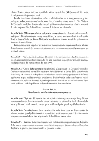 CÓDIgO ORgáNICO DE ORgANIzACIÓN TERRITORIAL, AUTONOmíA y DESCENTRALIzACIÓN


y la tasa de variación de índice de necesidades básicas insatisfechas (NBI) cantonal, del cantón
al cual pertenece la parroquia rural.
     Para los criterios de esfuerzo ﬁscal, esfuerzo administrativo, en la parte pertinente, y para
los logros en el mejoramiento de los niveles de vida y cumplimiento de metas del Plan Nacional
de Desarrollo y del plan de desarrollo de cada gobierno autónomo descentralizado, se consi-
derarán los promedios de los últimos tres años de información disponible.

Artículo 200.- Obligatoriedad y crecimiento de las transferencias.- Las asignaciones anuales
serán predecibles, directas, oportunas y automáticas, y se harán efectivas mediante transferencias
desde la Cuenta Única del Tesoro Nacional a las subcuentas de cada uno de los gobiernos au-
tónomos descentralizados.
    Las transferencias a los gobiernos autónomos descentralizados crecerán conforme a la tasa
de crecimiento anual de los ingresos permanentes y de los no permanentes del presupuesto ge-
neral del Estado.

Artículo 201.- Garantía constitucional.- El monto de las transferencias del gobierno central a
los gobiernos autónomos descentralizados no será, en ningún caso, inferior al monto asignado
en el presupuesto del ejercicio ﬁscal del año 2008.

Artículo 202.- Costeo de las competencias exclusivas y adicionales.- El Consejo Nacional de
Competencias realizará los estudios necesarios para determinar el costeo de las competencias
exclusivas y adicionales de cada gobierno autónomo descentralizado y propondrá las reformas
legales para migrar en el futuro hacia una fórmula de distribución de las transferencias basada
en la necesidad de ﬁnanciamiento requerido para cubrir una canasta estándar de bienes y ser-
vicios públicos a toda la población independientemente de su residencia.

                                       Sección Tercera
                      Transferencias para ﬁnanciar nuevas competencias

Artículo 203.- Objetivo.- El objetivo de estas transferencias es garantizar que los gobiernos
autónomos descentralizados asuman las nuevas competencias que estaban siendo desarrolladas
por el gobierno central, las cuales tienen que considerar el principio de equidad territorial.

Artículo 204.- Financiamiento.- Estas transferencias serán ﬁnanciadas por lo menos con los
mismos recursos que el gobierno central ha destinado históricamente para el ejercicio de estas
competencias, calculado en base al promedio de los últimos cuatro años.

Artículo 205.- Destino.- Estas transferencias solo podrán utilizarse para ﬁnanciar el ejercicio
de las nuevas competencias que asuman los gobiernos autónomos descentralizados. No podrán
duplicarse ni generar pasivos adicionales al gobierno central.

                                                                                             105
 