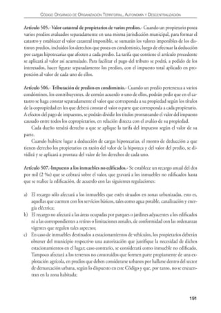 CÓDIgO ORgáNICO DE ORgANIzACIÓN TERRITORIAL, AUTONOmíA y DESCENTRALIzACIÓN


Artículo 505.- Valor catastral de propietarios de varios predios.- Cuando un propietario posea
varios predios avaluados separadamente en una misma jurisdicción municipal, para formar el
catastro y establecer el valor catastral imponible, se sumarán los valores imponibles de los dis-
tintos predios, incluidos los derechos que posea en condominio, luego de efectuar la deducción
por cargas hipotecarias que afecten a cada predio. La tarifa que contiene el artículo precedente
se aplicará al valor así acumulado. Para facilitar el pago del tributo se podrá, a pedido de los
interesados, hacer ﬁgurar separadamente los predios, con el impuesto total aplicado en pro-
porción al valor de cada uno de ellos.

Artículo 506.- Tributación de predios en condominio.- Cuando un predio pertenezca a varios
condóminos, los contribuyentes, de común acuerdo o uno de ellos, podrán pedir que en el ca-
tastro se haga constar separadamente el valor que corresponda a su propiedad según los títulos
de la copropiedad en los que deberá constar el valor o parte que corresponda a cada propietario.
A efectos del pago de impuestos, se podrán dividir los títulos prorrateando el valor del impuesto
causado entre todos los copropietarios, en relación directa con el avalúo de su propiedad.
     Cada dueño tendrá derecho a que se aplique la tarifa del impuesto según el valor de su
parte.
     Cuando hubiere lugar a deducción de cargas hipotecarias, el monto de deducción a que
tienen derecho los propietarios en razón del valor de la hipoteca y del valor del predio, se di-
vidirá y se aplicará a prorrata del valor de los derechos de cada uno.

Artículo 507.-Impuesto a los inmuebles no ediﬁcados.- Se establece un recargo anual del dos
por mil (2 ‰) que se cobrará sobre el valor, que gravará a los inmuebles no ediﬁcados hasta
que se realice la ediﬁcación, de acuerdo con las siguientes regulaciones:

a) El recargo sólo afectará a los inmuebles que estén situados en zonas urbanizadas, esto es,
   aquellas que cuenten con los servicios básicos, tales como agua potable, canalización y ener-
   gía eléctrica;
b) El recargo no afectará a las áreas ocupadas por parques o jardines adyacentes a los ediﬁcados
   ni a las correspondientes a retiros o limitaciones zonales, de conformidad con las ordenanzas
   vigentes que regulen tales aspectos;
c) En caso de inmuebles destinados a estacionamientos de vehículos, los propietarios deberán
   obtener del municipio respectivo una autorización que justiﬁque la necesidad de dichos
   estacionamientos en el lugar; caso contrario, se considerará como inmueble no ediﬁcado.
   Tampoco afectará a los terrenos no construidos que formen parte propiamente de una ex-
   plotación agrícola, en predios que deben considerarse urbanos por hallarse dentro del sector
   de demarcación urbana, según lo dispuesto en este Código y que, por tanto, no se encuen-
   tran en la zona habitada;



                                                                                            191
 