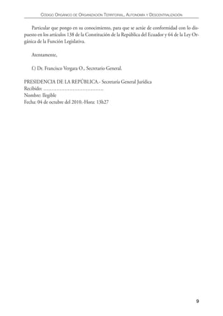 CÓDIgO ORgáNICO DE ORgANIzACIÓN TERRITORIAL, AUTONOmíA y DESCENTRALIzACIÓN


    Particular que pongo en su conocimiento, para que se actúe de conformidad con lo dis-
puesto en los artículos 138 de la Constitución de la República del Ecuador y 64 de la Ley Or-
gánica de la Función Legislativa.

    Atentamente,

    f.) Dr. Francisco Vergara O., Secretario General.

PRESIDENCIA DE LA REPÚBLICA.- Secretaría General Jurídica
Recibido: ……………………………….
Nombre: Ilegible
Fecha: 04 de octubre del 2010.-Hora: 13h27




                                                                                           9
 