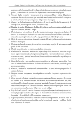 CÓDIgO ORgáNICO DE ORgANIzACIÓN TERRITORIAL, AUTONOmíA y DESCENTRALIzACIÓN


     posiciones de la Constitución y la ley. La gestión de los recursos hídricos será exclusivamente
     pública y comunitaria de acuerdo a las disposiciones constitucionales y legales;
k)   Conocer el plan operativo y presupuesto de las empresas públicas y mixtas del gobierno
     autónomo descentralizado municipal, aprobado por el respectivo directorio de la empresa,
     y consolidarlo en el presupuesto general del gobierno municipal;
l)   Conocer las declaraciones de utilidad pública o de interés social de los bienes materia de
     expropiación, resueltos por el alcalde, conforme la ley;
m)   Fiscalizar la gestión del alcalde o alcaldesa del gobierno autónomo descentralizado muni-
     cipal, de acuerdo al presente Código;
n)   Destituir, con el voto conforme de las dos terceras partes de sus integrantes, al alcalde o al-
     caldesa, al vicealcalde o vicealcaldesa o concejales o concejalas que hubieren incurrido en
     una de las causales previstas en este Código, garantizando el debido proceso;
o)   Elegir de entre sus miembros al vicealcalde o vicealcaldesa del gobierno autónomo descen-
     tralizado municipal;
p)   Designar, de fuera de su seno, al secretario o secretaria del concejo, de la terna presentada
     por el alcalde o alcaldesa;
q)   Decidir la participación en mancomunidades o consorcios;
r)   Conformar las comisiones permanentes, especiales y técnicas que sean necesarias, respe-
     tando la proporcionalidad de la representación política y poblacional urbana y rural exis-
     tente en su seno, y aprobar la conformación de comisiones ocasionales sugeridas por el
     alcalde o alcaldesa;
s)   Conceder licencias a sus miembros, que acumulados, no sobrepasen sesenta días. En el
     caso de enfermedades catastróﬁcas o calamidad doméstica debidamente justiﬁcada, podrá
     prorrogar este plazo;
t)   Conocer y resolver los asuntos que le sean sometidos a su conocimiento por parte del al-
     calde o alcaldesa;
u)   Designar, cuando corresponda, sus delegados en entidades, empresas u organismos cole-
     giados;
v)   Crear, suprimir y fusionar parroquias urbanas y rurales, cambiar sus nombres y determinar
     sus linderos en el territorio cantonal. Por motivos de conservación ambiental, del patri-
     monio tangible e intangible y para garantizar la unidad y la supervivencia de pueblos y na-
     cionalidades indígenas, los concejos cantonales podrán constituir parroquias rurales con
     un número menor de habitantes del previsto en este Código;
w)   Expedir la ordenanza de construcciones que comprenda las especiﬁcaciones y normas téc-
     nicas y legales por las cuales deban regirse en el cantón la construcción, reparación, trans-
     formación y demolición de ediﬁcios y de sus instalaciones;
x)   Regular y controlar, mediante la normativa cantonal correspondiente, el uso del suelo en
     el territorio del cantón, de conformidad con las leyes sobre la materia, y establecer el régi-
     men urbanístico de la tierra;


                                                                                                 43
 