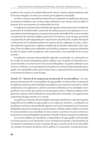 CÓDIgO ORgáNICO DE ORgANIzACIÓN TERRITORIAL, AUTONOmíA y DESCENTRALIzACIÓN


pondiente será, entonces, la entidad ambiental de control y además realizará auditorías sobre
las licencias otorgadas a las obras por contrato por los gobiernos municipales.
     Las obras o proyectos que deberán obtener licencia ambiental son aquellas que causan gra-
ves impactos al ambiente, que entrañan riesgo ambiental y/o que atentan contra la salud y el
bienestar de los seres humanos, de conformidad con la ley.
     Los gobiernos autónomos descentralizados parroquiales rurales promoverán actividades de
preservación de la biodiversidad y protección del ambiente para lo cual impulsarán en su cir-
cunscripción territorial programas y/o proyectos de manejo sustentable de los recursos naturales
y recuperación de ecosistemas frágiles; protección de las fuentes y cursos de agua; prevención
y recuperación de suelos degradados por contaminación, desertiﬁcación y erosión; forestación
y reforestación con la utilización preferente de especies nativas y adaptadas a la zona; y, educa-
ción ambiental, organización y vigilancia ciudadana de los derechos ambientales y de la natu-
raleza. Estas actividades serán coordinadas con las políticas, programas y proyectos ambientales
de todos los demás niveles de gobierno, sobre conservación y uso sustentable de los recursos
naturales.
     Los gobiernos autónomos descentralizados regionales y provinciales, en coordinación con
los consejos de cuencas hidrográﬁcas podrán establecer tasas vinculadas a la obtención de re-
cursos destinados a la conservación de las cuencas hidrográﬁcas y la gestión ambiental; cuyos
recursos se utilizarán, con la participación de los gobiernos autónomos descentralizados parro-
quiales y las comunidades rurales, para la conservación y recuperación de los ecosistemas donde
se encuentran las fuentes y cursos de agua.

Artículo 137.- Ejercicio de las competencias de prestación de servicios públicos.- Las com-
petencias de prestación de servicios públicos de agua potable, en todas sus fases, las ejecutarán
los gobiernos autónomos descentralizados municipales con sus respectivas normativas y dando
cumplimiento a las regulaciones y políticas nacionales establecidas por las autoridades corres-
pondientes. Los servicios que se presten en las parroquias rurales se deberán coordinar con los
gobiernos autónomos descentralizados de estas jurisdicciones territoriales y las organizaciones
comunitarias del agua existentes en el cantón.
     Los gobiernos autónomos descentralizados municipales planiﬁcarán y operarán la gestión
integral del servicio público de agua potable en sus respectivos territorios, y coordinarán con
los gobiernos autónomos descentralizados regional y provincial el mantenimiento de las cuencas
hidrográﬁcas que proveen el agua para consumo humano. Además, podrán establecer convenios
de mancomunidad con las autoridades de otros cantones y provincias en cuyos territorios se
encuentren las cuencas hidrográﬁcas que proveen el líquido vital para consumo de su población.
     Los servicios públicos de saneamiento y abastecimiento de agua potable serán prestados
en la forma prevista en la Constitución y la ley. Se fortalecerá la gestión y funcionamiento de
las iniciativas comunitarias en torno a la gestión del agua y la prestación de los servicios públi-
cos, mediante el incentivo de alianzas entre lo público y lo comunitario. Cuando para la pres-


80
 
