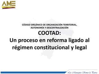 CÓDIGO ORGÁNICO DE ORGANIZACIÓN TERRITORIAL,
AUTONOMÍA Y DESCENTRALIZACIÓN
COOTAD:
Un proceso en reforma ligado al
régimen constitucional y legal
 