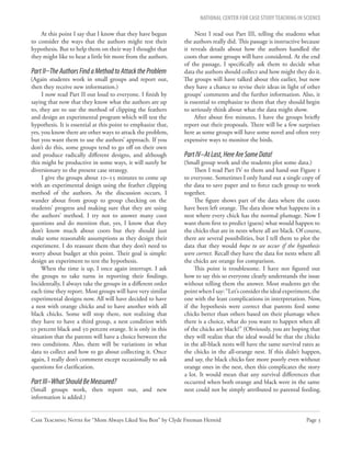 NATIONAL CENTER FOR CASE STUDY TEACHING IN SCIENCE

    At this point I say that I know that they have begun            Next I read out Part III, telling the students what
to consider the ways that the authors might test their         the authors really did. This passage is instructive because
hypothesis. But to help them on their way I thought that       it reveals details about how the authors handled the
they might like to hear a little bit more from the authors.    coots that some groups will have considered. At the end
                                                               of the passage, I specifically ask them to decide what
Part II–The Authors Find a Method to Attack the Problem        data the authors should collect and how might they do it.
(Again students work in small groups and report out,           The groups will have talked about this earlier, but now
then they receive new information.)                            they have a chance to revise their ideas in light of other
     I now read Part II out loud to everyone. I finish by      groups’ comments and the further information. Also, it
saying that now that they know what the authors are up         is essential to emphasize to them that they should begin
to, they are to use the method of clipping the feathers        to seriously think about what the data might show.
and design an experimental program which will test the              After about five minutes, I have the groups briefly
hypothesis. It is essential at this point to emphasize that,   report out their proposals. There will be a few surprises
yes, you know there are other ways to attack the problem,      here as some groups will have some novel and often very
but you want them to use the authors’ approach. If you         expensive ways to monitor the birds.
don’t do this, some groups tend to go off on their own
and produce radically different designs, and although          Part IV–At Last, Here Are Some Data!
this might be productive in some ways, it will surely be       (Small group work and the students plot some data.)
diversionary to the present case strategy.                          Then I read Part IV to them and hand out Figure 1
     I give the groups about 10–15 minutes to come up          to everyone. Sometimes I only hand out a single copy of
with an experimental design using the feather clipping         the data to save paper and to force each group to work
method of the authors. As the discussion occurs, I             together.
wander about from group to group checking on the                    The figure shows part of the data where the coots
students’ progress and making sure that they are using         have been left orange. The data show what happens in a
the authors’ method. I try not to answer many coot             nest where every chick has the normal plumage. Now I
questions and do mention that, yes, I know that they           want them first to predict (guess) what would happen to
don’t know much about coots but they should just               the chicks that are in nests where all are black. Of course,
make some reasonable assumptions as they design their          there are several possibilities, but I tell them to plot the
experiment. I do reassure them that they don’t need to         data that they would hope to see occur if the hypothesis
worry about budget at this point. Their goal is simple:        were correct. Recall they have the data for nests where all
design an experiment to test the hypothesis.                   the chicks are orange for comparison.
     When the time is up, I once again interrupt. I ask             This point is troublesome. I have not figured out
the groups to take turns in reporting their findings.          how to say this so everyone clearly understands the issue
Incidentally, I always take the groups in a different order    without telling them the answer. Most students get the
each time they report. Most groups will have very similar      point when I say: “Let’s consider the ideal experiment, the
experimental designs now. All will have decided to have        one with the least complications in interpretation. Now,
a nest with orange chicks and to have another with all         if the hypothesis were correct that parents feed some
black chicks. Some will stop there, not realizing that         chicks better than others based on their plumage when
they have to have a third group, a nest condition with         there is a choice, what do you want to happen when all
50 percent black and 50 percent orange. It is only in this     of the chicks are black?” (Obviously, you are hoping that
situation that the parents will have a choice between the      they will realize that the ideal would be that the chicks
two conditions. Also, there will be variations in what         in the all-black nests will have the same survival rates as
data to collect and how to go about collecting it. Once        the chicks in the all-orange nest. If this didn’t happen,
again, I really don’t comment except occasionally to ask       and say, the black chicks fare more poorly even without
questions for clarification.                                   orange ones in the nest, then this complicates the story
                                                               a lot. It would mean that any survival differences that
Part III–What Should Be Measured?                              occurred when both orange and black were in the same
(Small groups work, then report out, and new                   nest could not be simply attributed to parental feeding.
information is added.)


Case Teaching Notes for “Mom Always Liked You Best” by Clyde Freeman Herreid                                        Page 3
 