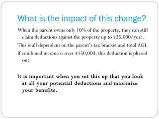 What is the impact of this change? When the parent owns only 10% of the property, they can still claim deductions against the property up to $25,000/year. This is all dependent on the parent’s tax bracket and total AGI. If combined income is over $150,000, this deduction is phased out. It is important when you set this up that you look at all your potential deductions and maximize your benefits.  