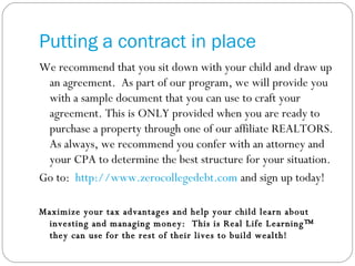 Putting a contract in place We recommend that you sit down with your child and draw up an agreement.  As part of our program, we will provide you with a sample document that you can use to craft your agreement. This is ONLY provided when you are ready to purchase a property through one of our affiliate REALTORS. As always, we recommend you confer with an attorney and your CPA to determine the best structure for your situation.  Go to:  http://www.zerocollegedebt.com  and sign up today! Maximize your tax advantages and help your child learn about investing and managing money:  This is Real Life Learning™ they can use for the rest of their lives to build wealth! 