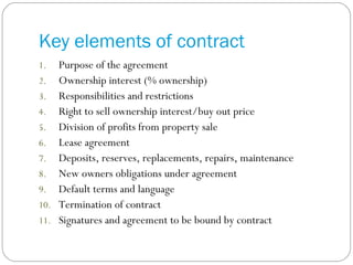 Key elements of contract Purpose of the agreement Ownership interest (% ownership) Responsibilities and restrictions Right to sell ownership interest/buy out price Division of profits from property sale Lease agreement Deposits, reserves, replacements, repairs, maintenance New owners obligations under agreement Default terms and language Termination of contract Signatures and agreement to be bound by contract 