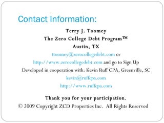 Contact Information: Terry J. Toomey The Zero College Debt Program™ Austin, TX [email_address]  or http://www.zerocollegedebt.com  and go to Sign Up Developed in cooperation with: Kevin Ruff CPA, Greenville, SC [email_address] http://www.ruffcpa.com Thank you for your participation. © 2009 Copyright ZCD Properties Inc.  All Rights Reserved 